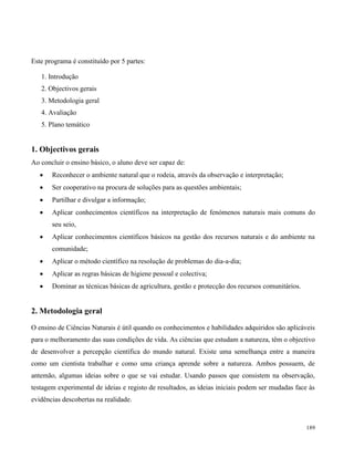 189
Este programa é constituído por 5 partes:
1. Introdução
2. Objectivos gerais
3. Metodologia geral
4. Avaliação
5. Plano temático
1. Objectivos gerais
Ao concluir o ensino básico, o aluno deve ser capaz de:
 Reconhecer o ambiente natural que o rodeia, através da observação e interpretação;
 Ser cooperativo na procura de soluções para as questões ambientais;
 Partilhar e divulgar a informação;
 Aplicar conhecimentos científicos na interpretação de fenómenos naturais mais comuns do
seu seio,
 Aplicar conhecimentos científicos básicos na gestão dos recursos naturais e do ambiente na
comunidade;
 Aplicar o método científico na resolução de problemas do dia-a-dia;
 Aplicar as regras básicas de higiene pessoal e colectiva;
 Dominar as técnicas básicas de agricultura, gestão e protecção dos recursos comunitários.
2. Metodologia geral
O ensino de Ciências Naturais é útil quando os conhecimentos e habilidades adquiridos são aplicáveis
para o melhoramento das suas condições de vida. As ciências que estudam a natureza, têm o objectivo
de desenvolver a percepção científica do mundo natural. Existe uma semelhança entre a maneira
como um cientista trabalhar e como uma criança aprende sobre a natureza. Ambos possuem, de
antemão, algumas ideias sobre o que se vai estudar. Usando passos que consistem na observação,
testagem experimental de ideias e registo de resultados, as ideias iniciais podem ser mudadas face às
evidências descobertas na realidade.
 