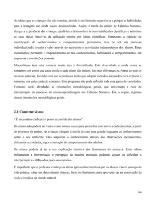 190
As ideias que as crianças têm são restritas, devido à sua limitada experiência e porque as habilidades
para a testagem são ainda pouco desenvolvidas. Assim, é tarefa do ensino de Ciências Naturais,
alargar a experiência das crianças, ajudá-las a desenvolver as suas habilidades científicas e substituir
as suas ideias intuitivas de aplicação restrita por ideias científicas. Entretanto, a rejeição ou
modificação de conhecimentos e comportamentos prematuros, tem de ser um processo
individualizado, levado a cabo através do raciocínio e actividades independentes dos alunos. Estes
mecanismos permitem o enquadramento de tais conhecimentos, habilidades e comportamentos, em
esquemas e convicções pessoais.
Moçambique tem uma natureza muito rica e diversificada. Esta diversidade é ainda maior se
tomarmos em conta que cada escola e cada aluno são únicos. Isto traz diferenças na forma de usar os
recursos naturais, fazendo com que o professor tenha que adoptar métodos adequados para explorar a
natureza, em cada contexto concreto. Este programa não pode reflectir toda esta gama de variedades.
Contudo, serão abordadas as orientações metodológicas gerais, que constituem a base de
interpretação do processo de ensino-aprendizagem em Ciências Naturais. Eis, a seguir, algumas
dessas orientações metodológicas gerais.
2.1 Construtivismo
" É necessário conhecer o ponto de partida dos alunos".
Os alunos não podem ser vistos como tábuas rasas para preencher com novos conhecimentos, a partir
do processo de ensino. As crianças chegam à escola já com uma grande bagagem de conhecimentos
sobre o seu ambiente. Elas adquirem o conhecimento através das observações inconscientes,
diferentes actividades, jogos e imitação do comportamento dos adultos.
Os alunos podem já ter a sua explicação intuitiva dos fenómenos da natureza. Estas ideias
influenciam a interpretação e percepção da matéria ensinada, podendo ajudar ou dificultar a
interpretação científica dos processos naturais.
É importante que o professor conheça as ideias (pré-conhecimentos) que os alunos trazem consigo da
vida prática, sobre um determinado objecto, facto ou fenómeno, para aproveitá-las na construção da
visão científica do mundo natural.
 