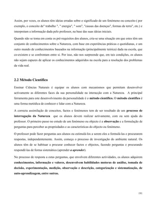 191
Assim, por vezes, os alunos têm ideias erradas sobre o significado de um fenómeno ou conceito ( por
exemplo, o conceito de" trabalho ", " energia", " som", "causas das doenças", formas da terra", etc.) e
interpretam a informação dada pelo professor, na base das suas ideias iniciais.
Quando não se toma em conta os pré-requisitos dos alunos, cria-se uma situação em que estes têm um
conjunto de conhecimentos sobre a Natureza, com base em experiências práticas e quotidianas, e um
outro mundo de conhecimentos baseados na informação (principalmente teórica) dada na escola, que
co-existem e se confrontam entre si. Por isso, não nos surpreende que, em tais condições, os alunos
não sejam capazes de aplicar os conhecimentos adquiridos na escola para a resolução dos problemas
da vida real.
2.2 Método Científico
Ensinar Ciências Naturais é equipar os alunos com mecanismos que permitam desenvolver
activamente as diferentes faces da sua personalidade na interacção com a Natureza. A principal
ferramenta para este desenvolvimento da personalidade é o método científico. O método científico é
uma forma metódica de conhecer e lidar com a Natureza.
A correcta assimilação de conceitos, factos e fenómenos tem de ser resultado de um processo de
interrogação da Natureza que os alunos devem realizar activamente, com ou sem ajuda do
professor. O primeiro passo no estudo de um fenómeno ou objecto é a observação e a formulação de
perguntas para perceber as propriedades e as características do objecto ou fenómeno.
O professor pode fazer perguntas aos alunos ou estimulá-los a serem eles a formulá-las e procurarem
respostas, independentemente. Assim, começa o processo de investigação do ambiente natural. Os
alunos têm de se habituar a procurar conhecer factos e objectos, fazendo perguntas e procurando
respondê-las de forma sistemática (aprender a aprender).
No processo de resposta a estas perguntas, que envolvem diferentes actividades, os alunos adquirem
conhecimentos, informação e valores, desenvolvem habilidades motoras de análise, tomada de
decisão, experimentação, medição, observação e descrição, categorização e sistematização, de
auto-aprendizagem, entre outras.
 