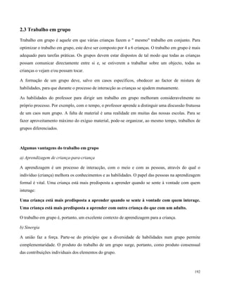 192
2.3 Trabalho em grupo
Trabalho em grupo é aquele em que várias crianças fazem o " mesmo" trabalho em conjunto. Para
optimizar o trabalho em grupo, este deve ser composto por 4 a 6 crianças. O trabalho em grupo é mais
adequado para tarefas práticas. Os grupos devem estar dispostos de tal modo que todas as crianças
possam comunicar directamente entre si e, se estiverem a trabalhar sobre um objecto, todas as
crianças o vejam e/ou possam tocar.
A formação de um grupo deve, salvo em casos específicos, obedecer ao factor de mistura de
habilidades, para que durante o processo de interacção as crianças se ajudem mutuamente.
As habilidades do professor para dirigir um trabalho em grupo melhoram consideravelmente no
próprio processo. Por exemplo, com o tempo, o professor aprende a distinguir uma discussão frutuosa
de um caos num grupo. A falta de material é uma realidade em muitas das nossas escolas. Para se
fazer aproveitamento máximo do exíguo material, pode-se organizar, ao mesmo tempo, trabalhos de
grupos diferenciados.
Algumas vantagens do trabalho em grupo
a) Aprendizagem de criança-para-criança
A aprendizagem é um processo de interacção, com o meio e com as pessoas, através do qual o
indivíduo (criança) melhora os conhecimentos e as habilidades. O papel das pessoas na aprendizagem
formal é vital. Uma criança está mais predisposta a aprender quando se sente à vontade com quem
interage:
Uma criança está mais predisposta a aprender quando se sente à vontade com quem interage.
Uma criança está mais predisposta a aprender com outra criança do que com um adulto.
O trabalho em grupo é, portanto, um excelente contexto de aprendizagem para a criança.
b) Sinergia
A união faz a força. Parte-se do princípio que a diversidade de habilidades num grupo permite
complementaridade. O produto do trabalho de um grupo surge, portanto, como produto consensual
das contribuições individuais dos elementos do grupo.
 