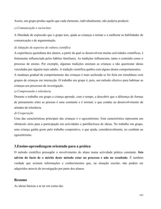 193
Assim, um grupo produz aquilo que cada elemento, individualmente, não poderia produzir.
c) Comunicação e raciocínio
A liberdade de expressão que o grupo tem, ajuda as crianças a treinar e a melhorar as habilidades de
comunicação e de argumentação.
d) Adopção de aspectos de cultura científica
A experiência quotidiana dos alunos, a partir da qual se desenvolvem muitas actividades científicas, é
fortemente influenciada pelos hábitos familiares. As tradições influenciam, tanto o conteúdo como o
processo de ensino. Por exemplo, algumas tradições ensinam as crianças a não questionar ideias
veiculadas por alguém mais adulto. A tradição científica quebra com alguns destes comportamentos.
A mudança gradual de comportamento das crianças é mais acelerada se for feita em simultâneo com
grupos de crianças em interacção. O trabalho em grupo é, pois, um método efectivo para habituar as
crianças aos processos de investigação.
e) Compreensão e tolerância
Durante o trabalho em grupo a criança aprende, com o tempo, a descobrir que a diferença de formas
de pensamento entre as pessoas é uma constante e é normal, o que conduz ao desenvolvimento de
atitudes de tolerância.
d) Cooperação
Uma das características principais das crianças é o egocentrismo. Esta característica representa um
obstáculo sério para a participação em actividades e partilha/troca de ideias. No trabalho em grupo,
uma criança ganha gosto pelo trabalho cooperativo, o que ajuda, consideravelmente, no combate ao
egocentrismo.
3.Ensino-aprendizagem orientado para a prática
O método científico pressupõe o envolvimento do aluno numa actividade prática constante. Isto
advém do facto de o mérito deste método estar no processo e não no resultado. É também
verdade que existem informações e conhecimentos que, na situação escolar, não podem ser
adquiridos através da investigação por parte dos alunos.
Resumo
As ideias básicas a se ter em conta são:
 