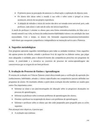 194
 O primeiro passo na percepção da natureza é a observação e exploração de objectos reais.
 Os alunos têm ideias sobre o mundo à sua volta e sobre como e porquê as coisas
acontecem, através da sua própria experiência.
 A adopção de métodos e meios de ensino não deve ser tomada como universal, pois, cada
professor, cada aluno e cada sala de aulas são únicos/específicos.
A tarefa do professor é orientar os alunos para uma forma sistemática/metódica de lidar com o
mundo natural à sua volta, na busca de conhecimentos/habilidades/valores e na satisfação das suas
necessidades. Com o tempo, os alunos vão formando esquemas/mecanismos/instrumentos
individuais que asseguram competência e independência na interacção activa com a Natureza.
4. Sugestões metodológicas
Este programa apresenta sugestões metodológicas para todas as unidades temáticas. Estas sugestões
são apenas pontos de reflexão, estando o professor livre de segui-las ou elaborar outras, que julgar
mais adequadas à realidade, para o desenvolvimento das competências prescritas nos programas de
ensino. A criatividade e a iniciativa no exercício do processo de ensino-aprendizagem são
características que se exigem de um bom professor.
5. Avaliação do Processo de Ensino e Aprendizagem
O sistema de avaliação em Ciências Naturais estará direccionado para a verificação da aquisição dos
conhecimentos, habilidades, atitudes e valores especificados nas competências parciais definidas nos
programas de ensino. Os resultados obtidos a partir desta avaliação deverão também ser usados para
outros fins importantes como:
 Informar ao aluno e aos pais/encarregados de educação sobre os progressos alcançados no
processo de aprendizagem;
 Informar ao professor sobre eventuais problemas de aprendizagem dos alunos;
 Orientar o professor na recuperação de alunos com problemas de aprendizagem;
 Informar o professor sobre os alunos que não estão preparados para progredir para os ciclos
seguintes.
Para alcançar estes objetivos, é preciso que:
 A avaliação seja continua;
 