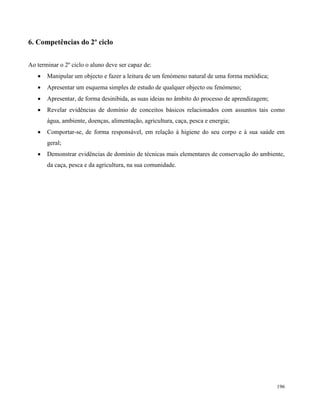 196
6. Competências do 2º ciclo
Ao terminar o 2º ciclo o aluno deve ser capaz de:
 Manipular um objecto e fazer a leitura de um fenómeno natural de uma forma metódica;
 Apresentar um esquema simples de estudo de qualquer objecto ou fenómeno;
 Apresentar, de forma desinibida, as suas ideias no âmbito do processo de aprendizagem;
 Revelar evidências de domínio de conceitos básicos relacionados com assuntos tais como
água, ambiente, doenças, alimentação, agricultura, caça, pesca e energia;
 Comportar-se, de forma responsável, em relação à higiene do seu corpo e à sua saúde em
geral;
 Demonstrar evidências de domínio de técnicas mais elementares de conservação do ambiente,
da caça, pesca e da agricultura, na sua comunidade.
 