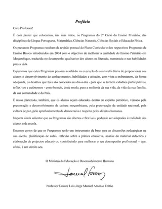 Prefácio
Caro Professor!
É com prazer que colocamos, nas suas mãos, os Programas do 2º Ciclo do Ensino Primário, das
disciplinas de Língua Portuguesa, Matemática, Ciências Naturais, Ciências Sociais e Educação Física.
Os presentes Programas resultam da revisão pontual do Plano Curricular e dos respectivos Programas de
Ensino Básico introduzidos em 2004 com o objectivo de melhorar a qualidade do Ensino Primário em
Moçambique, traduzida no desempenho qualitativo dos alunos na literacia, numeracia e nas habilidades
para a vida.
Esperamos que estes Programas possam auxiliá-lo na execução da sua tarefa diária de proporcionar aos
alunos o desenvolvimento de conhecimentos, habilidades e atitudes, com vista a enfrentarem, de forma
adequada, os desafios que lhes são colocados no dia-a-dia - para que se tornem cidadãos participativos,
reflexivos e autónomos - contribuindo, deste modo, para a melhoria da sua vida, da vida da sua família,
da sua comunidade e do País.
É nossa pretensão, também, que os alunos sejam educados dentro do espírito patriótico, versado pela
preservação e desenvolvimento da cultura moçambicana, pela preservação da unidade nacional, pela
cultura de paz, pelo aprofundamento da democracia e respeito pelos direitos humanos.
Importa ainda salientar que os Programas são abertos e flexíveis, podendo ser adaptados à realidade dos
alunos e da escola.
Estamos certos de que os Programas serão um instrumento de base para as discussões pedagógicas na
sua escola, planificação de aulas, reflexão sobre a prática educativa, análise do material didáctico e
elaboração de projectos educativos, contribuindo para melhorar o seu desempenho profissional – que,
afinal, é um direito seu.
O Ministro da Educação e Desenvolvimento Humano
Professor Doutor Luís Jorge Manuel António Ferrão
 