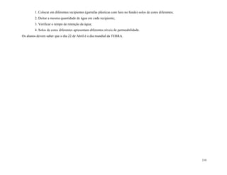 210
1. Colocar em diferentes recipientes (garrafas plásticas com furo no fundo) solos de cores diferentes;
2. Deitar a mesma quantidade de água em cada recipiente;
3. Verificar o tempo de retenção da água;
4. Solos de cores diferentes apresentam diferentes níveis de permeabilidade.
Os alunos devem saber que o dia 22 de Abril é o dia mundial da TERRA.
 