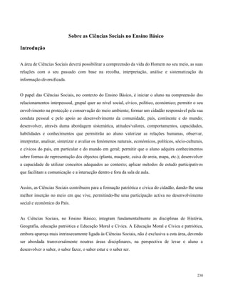 230
Sobre as Ciências Sociais no Ensino Básico
Introdução
A área de Ciências Sociais deverá possibilitar a compreensão da vida do Homem no seu meio, as suas
relações com o seu passado com base na recolha, interpretação, análise e sistematização da
informação diversificada.
O papel das Ciências Sociais, no contexto do Ensino Básico, é iniciar o aluno na compreensão dos
relacionamentos interpessoal, grupal quer ao nível social, cívico, político, económico; permitir o seu
envolvimento na protecção e conservação do meio ambiente; formar um cidadão responsável pela sua
conduta pessoal e pelo apoio ao desenvolvimento da comunidade, país, continente e do mundo;
desenvolver, através duma abordagem sistemática, atitudes/valores, comportamentos, capacidades,
habilidades e conhecimentos que permitirão ao aluno valorizar as relações humanas, observar,
interpretar, analisar, sintetizar e avaliar os fenómenos naturais, económicos, políticos, sócio-culturais,
e cívicos do país, em particular e do mundo em geral; permitir que o aluno adquira conhecimentos
sobre formas de representação dos objectos (planta, maquete, caixa de areia, mapa, etc.); desenvolver
a capacidade de utilizar conceitos adequados ao contexto; aplicar métodos de estudo participativos
que facilitam a comunicação e a interacção dentro e fora da sala de aula.
Assim, as Ciências Sociais contribuem para a formação patriótica e cívica do cidadão, dando-lhe uma
melhor inserção no meio em que vive, permitindo-lhe uma participação activa no desenvolvimento
social e económico do País.
As Ciências Sociais, no Ensino Básico, integram fundamentalmente as disciplinas de História,
Geografia, educação patriótica e Educação Moral e Cívica. A Educação Moral e Cívica e patriótica,
embora apareça mais intrinsecamente ligada às Ciências Sociais, não é exclusiva a esta área, devendo
ser abordada transversalmente noutras áreas disciplinares, na perspectiva de levar o aluno a
desenvolver o saber, o saber fazer, o saber estar e o saber ser.
 