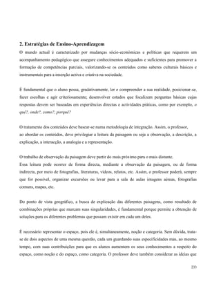 233
2. Estratégias de Ensino-Aprendizagem
O mundo actual é caracterizado por mudanças sócio-económicas e políticas que requerem um
acompanhamento pedagógico que assegure conhecimentos adequados e suficientes para promover a
formação de competências parciais, valorizando-se os conteúdos como saberes culturais básicos e
instrumentais para a inserção activa e criativa na sociedade.
É fundamental que o aluno possa, gradativamente, ler e compreender a sua realidade, posicionar-se,
fazer escolhas e agir criteriosamente; desenvolver estudos que focalizem perguntas básicas cujas
respostas devem ser baseadas em experiências directas e actividades práticas, como por exemplo, o
quê?, onde?, como?, porquê?
O tratamento dos conteúdos deve basear-se numa metodologia de integração. Assim, o professor,
ao abordar os conteúdos, deve privilegiar a leitura da paisagem ou seja a observação, a descrição, a
explicação, a interacção, a analogia e a representação.
O trabalho de observação da paisagem deve partir do mais próximo para o mais distante.
Essa leitura pode ocorrer de forma directa, mediante a observação da paisagem, ou de forma
indirecta, por meio de fotografias, literaturas, vídeos, relatos, etc. Assim, o professor poderá, sempre
que for possível, organizar excursões ou levar para a sala de aulas imagens aéreas, fotografias
comuns, mapas, etc.
Do ponto de vista geográfico, a busca de explicação das diferentes paisagens, como resultado de
combinações próprias que marcam suas singularidades, é fundamental porque permite a obtenção de
soluções para os diferentes problemas que possam existir em cada um deles.
É necessário representar o espaço, pois ele é, simultaneamente, noção e categoria. Sem dúvida, trata-
se de dois aspectos de uma mesma questão, cada um guardando suas especificidades mas, ao mesmo
tempo, com suas contribuições para que os alunos aumentem os seus conhecimentos a respeito do
espaço, como noção e do espaço, como categoria. O professor deve também considerar as ideias que
 
