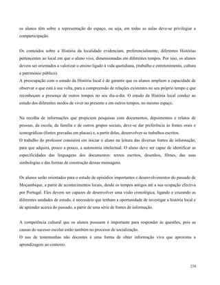 234
os alunos têm sobre a representação do espaço, ou seja, em todas as aulas deve-se privilegiar a
comparticipação.
Os conteúdos sobre a História da localidade evidenciam, preferencialmente, diferentes Histórias
pertencentes ao local em que o aluno vive, dimensionadas em diferentes tempos. Por isso, os alunos
devem ser orientados a valorizar o ensino ligado à vida quotidiana, (trabalho e entretenimento, cultura
e património público).
A preocupação com o estudo da História local é de garantir que os alunos ampliem a capacidade de
observar o que está à sua volta, para a compreensão de relações existentes no seu próprio tempo e que
reconheçam a presença de outros tempos no seu dia-a-dia. O estudo da História local conduz ao
estudo dos diferentes modos de viver no presente e em outros tempos, no mesmo espaço.
Na recolha de informações que propiciem pesquisas com documentos, depoimentos e relatos de
pessoas, da escola, da família e de outros grupos sociais, deve-se dar preferência às fontes orais e
iconográficas (fontes gravadas em placas) e, a partir delas, desenvolver-se trabalhos escritos.
O trabalho do professor consistirá em iniciar o aluno na leitura das diversas fontes de informação,
para que adquira, pouco a pouco, a autonomia intelectual. O aluno deve ser capaz de identificar as
especificidades das linguagens dos documentos: textos escritos, desenhos, filmes, das suas
simbologias e das formas de construção dessas mensagens.
Os alunos serão orientados para o estudo de episódios importantes e desenvolvimentos do passado de
Moçambique, a partir de acontecimentos locais, desde os tempos antigos até a sua ocupação efectiva
por Portugal. Eles devem ser capazes de desenvolver uma visão cronológica, ligando e cruzando as
diferentes unidades de estudo, é necessário que tenham a oportunidade de investigar a história local e
de aprender acerca do passado, a partir de uma série de fontes de informação.
A competência cultural que os alunos possuem é importante para responder às questões, pois as
causas do sucesso escolar estão também no processo de socialização.
O uso de testemunhas não docentes é uma forma de obter informação viva que aproxima a
aprendizagem ao contexto.
 