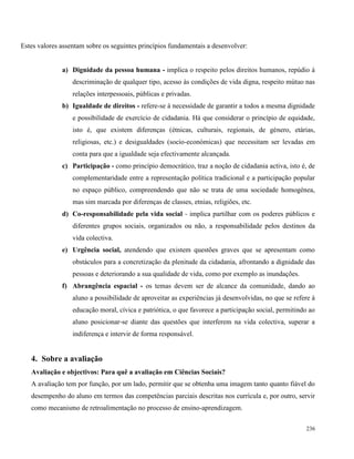 236
Estes valores assentam sobre os seguintes princípios fundamentais a desenvolver:
a) Dignidade da pessoa humana - implica o respeito pelos direitos humanos, repúdio à
descriminação de qualquer tipo, acesso às condições de vida digna, respeito mútuo nas
relações interpessoais, públicas e privadas.
b) Igualdade de direitos - refere-se à necessidade de garantir a todos a mesma dignidade
e possibilidade de exercício de cidadania. Há que considerar o princípio de equidade,
isto é, que existem diferenças (étnicas, culturais, regionais, de género, etárias,
religiosas, etc.) e desigualdades (socio-económicas) que necessitam ser levadas em
conta para que a igualdade seja efectivamente alcançada.
c) Participação - como princípio democrático, traz a noção de cidadania activa, isto é, de
complementaridade entre a representação política tradicional e a participação popular
no espaço público, compreendendo que não se trata de uma sociedade homogénea,
mas sim marcada por diferenças de classes, etnias, religiões, etc.
d) Co-responsabilidade pela vida social - implica partilhar com os poderes públicos e
diferentes grupos sociais, organizados ou não, a responsabilidade pelos destinos da
vida colectiva.
e) Urgência social, atendendo que existem questões graves que se apresentam como
obstáculos para a concretização da plenitude da cidadania, afrontando a dignidade das
pessoas e deteriorando a sua qualidade de vida, como por exemplo as inundações.
f) Abrangência espacial - os temas devem ser de alcance da comunidade, dando ao
aluno a possibilidade de aproveitar as experiências já desenvolvidas, no que se refere à
educação moral, cívica e patriótica, o que favorece a participação social, permitindo ao
aluno posicionar-se diante das questões que interferem na vida colectiva, superar a
indiferença e intervir de forma responsável.
4. Sobre a avaliação
Avaliação e objectivos: Para quê a avaliação em Ciências Sociais?
A avaliação tem por função, por um lado, permitir que se obtenha uma imagem tanto quanto fiável do
desempenho do aluno em termos das competências parciais descritas nos currícula e, por outro, servir
como mecanismo de retroalimentação no processo de ensino-aprendizagem.
 