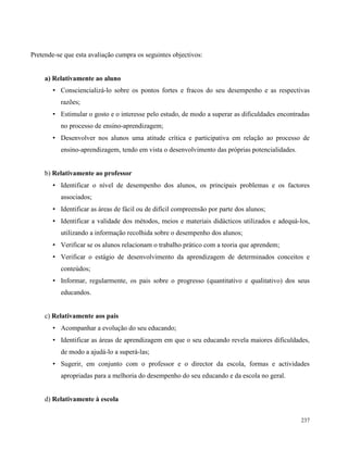 237
Pretende-se que esta avaliação cumpra os seguintes objectivos:
a) Relativamente ao aluno
• Consciencializá-lo sobre os pontos fortes e fracos do seu desempenho e as respectivas
razões;
• Estimular o gosto e o interesse pelo estudo, de modo a superar as dificuldades encontradas
no processo de ensino-aprendizagem;
• Desenvolver nos alunos uma atitude crítica e participativa em relação ao processo de
ensino-aprendizagem, tendo em vista o desenvolvimento das próprias potencialidades.
b) Relativamente ao professor
• Identificar o nível de desempenho dos alunos, os principais problemas e os factores
associados;
• Identificar as áreas de fácil ou de difícil compreensão por parte dos alunos;
• Identificar a validade dos métodos, meios e materiais didácticos utilizados e adequá-los,
utilizando a informação recolhida sobre o desempenho dos alunos;
• Verificar se os alunos relacionam o trabalho prático com a teoria que aprendem;
• Verificar o estágio de desenvolvimento da aprendizagem de determinados conceitos e
conteúdos;
• Informar, regularmente, os pais sobre o progresso (quantitativo e qualitativo) dos seus
educandos.
c) Relativamente aos pais
• Acompanhar a evolução do seu educando;
• Identificar as áreas de aprendizagem em que o seu educando revela maiores dificuldades,
de modo a ajudá-lo a superá-las;
• Sugerir, em conjunto com o professor e o director da escola, formas e actividades
apropriadas para a melhoria do desempenho do seu educando e da escola no geral.
d) Relativamente à escola
 