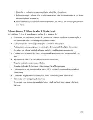 238
• Controlar os conhecimentos e competências adquiridas pelos alunos;
• Informar aos pais e alunos sobre o progresso destes e, caso necessário, optar-se por aulas
de remediação ou recuperação;
• Situar os resultados dos alunos num dado momento, em relação aos seus colegas de turma
e de classe.
5. Competências do 2º Ciclo da disciplina de Ciências Sociais
Ao concluir o 2º ciclo de aprendizagem, o aluno deve ser capaz de:
• Demonstrar um conjunto de padrões de conduta, que o tornem membro activo e exemplar na
sua comunidade e um cidadão responsável na sociedade;
• Manifestar valores e atitudes positivas para a sociedade em que vive;
• Participar activamente em grupos ou instituições da comunidade local com fins sociais;
• Apreciar a sua cultura, incluíndo a língua, tradições e padrões de comportamento;
• Conhecer o meio em que vive, isto é, conhecer as leis da natureza, da sua comunidade e do
país;
• Apresentar um sentido de crescente autonomia e auto-estima;
• Respeitar os direitos e deveres do cidadão;
• Respeitar os Órgãos de Soberania e Símbolos da Pátria Moçambicana;
• Prevenir doenças tais como a malária, cólera, SIDA e outras de transmissão sexual (Tema
Transversal);
• Combater a droga e outros vícios nocivos, fumo, alcoolismo (Tema Transversal);
• Demonstrar amor e respeito pela natureza;
• Reconstruir a sua história, da sua aldeia, bairro, cidade e a história da Luta de Libertação
Nacional.
 