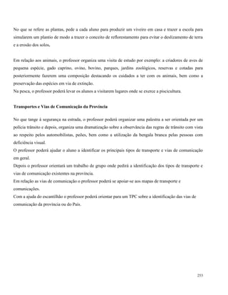 253
No que se refere as plantas, pede a cada aluno para produzir um viveiro em casa e trazer a escola para
simularem um plantio de modo a trazer o conceito de reflorestamento para evitar o deslizamento de terra
e a erosão dos solos.
Em relação aos animais, o professor organiza uma visita de estudo por exemplo: a criadores de aves de
pequena espécie, gado caprino, ovino, bovino, parques, jardins zoológicos, reservas e cotadas para
posteriormente fazerem uma composição destacando os cuidados a ter com os animais, bem como a
preservação das espécies em via de extinção.
Na pesca, o professor poderá levar os alunos a visitarem lugares onde se exerce a piscicultura.
Transportes e Vias de Comunicação da Província
No que tange à segurança na estrada, o professor poderá organizar uma palestra a ser orientada por um
polícia trânsito e depois, organiza uma dramatização sobre a observância das regras de trânsito com vista
ao respeito pelos automobilistas, peões, bem como a utilização da bengala branca pelas pessoas com
deficiência visual.
O professor poderá ajudar o aluno a identificar os principais tipos de transporte e vias de comunicação
em geral.
Depois o professor orientará um trabalho de grupo onde pedirá a identificação dos tipos de transporte e
vias de comunicação existentes na província.
Em relação as vias de comunicação o professor poderá se apoiar-se aos mapas de transporte e
comunicações.
Com a ajuda do escantilhão o professor poderá orientar para um TPC sobre a identificação das vias de
comunicação da província ou do País.
 