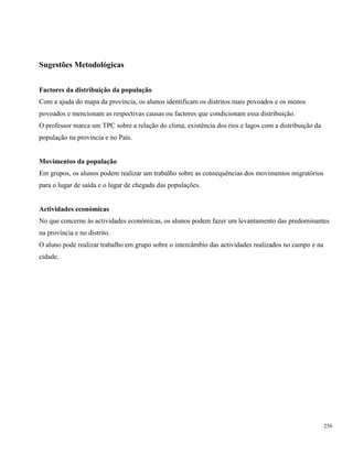 256
Sugestões Metodológicas
Factores da distribuição da população
Com a ajuda do mapa da província, os alunos identificam os distritos mais povoados e os menos
povoados e mencionam as respectivas causas ou factores que condicionam essa distribuição.
O professor marca um TPC sobre a relação do clima, existência dos rios e lagos com a distribuição da
população na província e no País.
Movimentos da população
Em grupos, os alunos podem realizar um trabalho sobre as consequências dos movimentos migratórios
para o lugar de saída e o lugar de chegada das populações.
Actividades económicas
No que concerne às actividades económicas, os alunos podem fazer um levantamento das predominantes
na província e no distrito.
O aluno pode realizar trabalho em grupo sobre o intercâmbio das actividades realizados no campo e na
cidade.
 