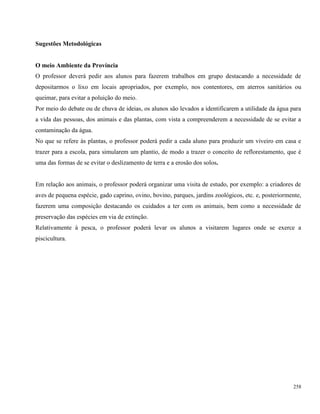 258
Sugestões Metodológicas
O meio Ambiente da Província
O professor deverá pedir aos alunos para fazerem trabalhos em grupo destacando a necessidade de
depositarmos o lixo em locais apropriados, por exemplo, nos contentores, em aterros sanitários ou
queimar, para evitar a poluição do meio.
Por meio do debate ou de chuva de ideias, os alunos são levados a identificarem a utilidade da água para
a vida das pessoas, dos animais e das plantas, com vista a compreenderem a necessidade de se evitar a
contaminação da água.
No que se refere às plantas, o professor poderá pedir a cada aluno para produzir um viveiro em casa e
trazer para a escola, para simularem um plantio, de modo a trazer o conceito de reflorestamento, que é
uma das formas de se evitar o deslizamento de terra e a erosão dos solos.
Em relação aos animais, o professor poderá organizar uma visita de estudo, por exemplo: a criadores de
aves de pequena espécie, gado caprino, ovino, bovino, parques, jardins zoológicos, etc. e, posteriormente,
fazerem uma composição destacando os cuidados a ter com os animais, bem como a necessidade de
preservação das espécies em via de extinção.
Relativamente à pesca, o professor poderá levar os alunos a visitarem lugares onde se exerce a
piscicultura.
 