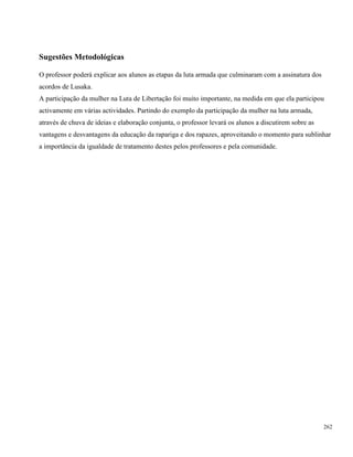262
Sugestões Metodológicas
O professor poderá explicar aos alunos as etapas da luta armada que culminaram com a assinatura dos
acordos de Lusaka.
A participação da mulher na Luta de Libertação foi muito importante, na medida em que ela participou
activamente em várias actividades. Partindo do exemplo da participação da mulher na luta armada,
através de chuva de ideias e elaboração conjunta, o professor levará os alunos a discutirem sobre as
vantagens e desvantagens da educação da rapariga e dos rapazes, aproveitando o momento para sublinhar
a importância da igualdade de tratamento destes pelos professores e pela comunidade.
 