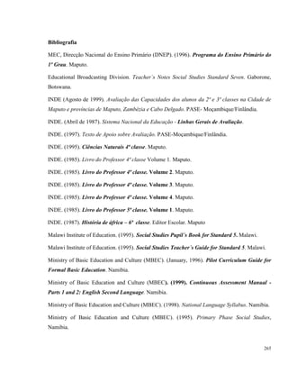 265
Bibliografia
MEC, Direcção Nacional do Ensino Primário (DNEP). (1996). Programa do Ensino Primário do
1º Grau. Maputo.
Educational Broadcasting Division. Teacher´s Notes Social Studies Standard Seven. Gaborone,
Botswana.
INDE (Agosto de 1999). Avaliação das Capacidades dos alunos da 2ª e 3ª classes na Cidade de
Maputo e províncias de Maputo, Zambézia e Cabo Delgado. PASE- Moçambique/Finlândia.
INDE. (Abril de 1987). Sistema Nacional da Educação - Linhas Gerais de Avaliação.
INDE. (1997). Texto de Apoio sobre Avaliação. PASE-Moçambique/Finlândia.
INDE. (1995). Ciências Naturais 4ª classe. Maputo.
INDE. (1985). Livro do Professor 4ª classe Volume 1. Maputo.
INDE. (1985). Livro do Professor 4ª classe. Volume 2. Maputo.
INDE. (1985). Livro do Professor 4ª classe. Volume 3. Maputo.
INDE. (1985). Livro do Professor 4ª classe. Volume 4. Maputo.
INDE. (1985). Livro do Professor 5ª classe. Volume 1. Maputo.
INDE. (1987). História de áfrica – 6ª classe. Editor Escolar. Maputo
Malawi Institute of Education. (1995). Social Studies Pupil´s Book for Standard 5. Malawi.
Malawi Institute of Education. (1995). Social Studies Teacher´s Guide for Standard 5. Malawi.
Ministry of Basic Education and Culture (MBEC). (January, 1996). Pilot Curriculum Guide for
Formal Basic Education. Namibia.
Ministry of Basic Education and Culture (MBEC). (1999). Continuous Assessment Manual -
Parts 1 and 2: English Second Language. Namibia.
Ministry of Basic Education and Culture (MBEC). (1998). National Language Syllabus. Namibia.
Ministry of Basic Education and Culture (MBEC). (1995). Primary Phase Social Studies,
Namibia.
 