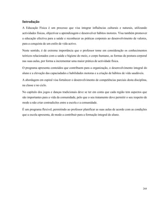 268
Introdução
A Educação Física é um processo que visa integrar influências culturais e naturais, utilizando
actividades físicas, objectivar a aprendizagem e desenvolver hábitos motores. Visa também promover
a educação efectiva para a saúde e reconhecer as práticas corporais ao desenvolvimento de valores,
para a conquista de um estilo de vida activo.
Neste sentido, é de extrema importância que o professor tome em consideração os conhecimentos
teóricos relacionados com a saúde e higiene do meio, o corpo humano, as formas de postura corporal
nas suas aulas, por forma a incrementar uma maior prática de actividade física.
O programa apresenta conteúdos que contribuem para a organização, o desenvolvimento integral do
aluno e a elevação das capaciadades e habilidades motoras e a criação de hábitos de vida saudáveis.
A abordagem em espiral visa fortalecer o desenvolvimento de competências parciais desta disciplina,
na classe e no ciclo.
No capítulo dos jogos e danças tradicionais deve se ter em conta que cada região tem aspectos que
são importantes para a vida da comunidade, pelo que o seu tratamento deve permitir o seu respeito de
modo a não criar contradicões entre a escola e a comunidade.
É um programa flexivel, permitindo ao professor planificar as suas aulas de acordo com as condições
que a escola apresenta, de modo a contribuir para a formação integral do aluno.
 