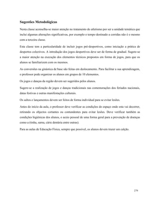 279
Sugestões Metodológicas
Nesta classe aconselha-se maior atenção no tratamento do atletismo por ser a unidade temática que
inclui algumas alterações significativas, por exemplo o tempo destinado a corridas não é o mesmo
com a terceira classe.
Esta classe tem a particularidade de incluir jogos pré-desportivos, como iniciação a prática de
desportos colectivos. A introdução dos jogos desportivos deve ser de forma de gradual. Sugere-se
a maior atenção na execução dos elementos técnicos propostos em forma de jogos, para que os
alunos se familiarizem com os mesmos.
As conversões na ginástica de base são feitas em deslocamento. Para facilitar a sua aprendizagem,
o professor pode organizar os alunos em grupos de 10 elementos.
Os jogos e danças da região devem ser sugeridos pelos alunos.
Sugere-se a realização de jogos e danças tradicionais nas comemorações dos feriados nacionais,
datas festivas e outras manifestações culturais.
Os saltos e lançamentos devem ser feitos de forma individual para se evitar lesões.
Antes do início da aula, o professor deve verificar as condições do espaço onde esta vai decorrer,
retirando os objectos cortantes ou contundentes para evitar lesões. Deve verificar também as
condições higiénicas dos alunos, o aceio pessoal de uma forma geral para a prevenção de doenças
como a (tinha, sarna, cárie dentária entre outras).
Para as aulas de Educação Física, sempre que possível, os alunos devem trazer um calção.
 