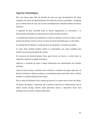 283
Sugestões Metodológicas
Para esta classe, para além da inclusão de mais um jogo pré-desportivo, há maior
exigência em termos de aperfeiçoamento dos elementos técnicos aprendidos. Atendendo
que é a última classe do ciclo, faz-se uma consolidação dos conteúdos tratados em classes
anteriores.
A ginástica de base consolida todas as formas organizativas, as conversões e os
deslocamentos aprendidos nos dois primeiros ciclos do ensino primário.
A realização das técnicas dos lançamentos e saltos no atletismo, devem ser cada vez mais
próxima da técnica correcta e devem ser feitas de forma individual para se evitar lesões.
As corridas devem obedecer o tempo proposto no programa, e são feitas por grupos.
As aulas desta unidade temática podem ser intercaladas com outras unidades para
permitir uma maior participação dos alunos.
Os exercícios de desenvolvimento físico geral devem ser breves, e incluir todos os
segmentos corporais ou grupos musculares.
Sugere-se a realização de jogos e danças tradicionais nas comemorações dos feriados
nacionais
Antes do início da aula, o professor deve verificar as condições do espaço onde esta vai
decorrer retirando os objectos cortantes ou contundentes para evitar lesões. Deve verificar
também as condições higiénicas dos alunos.
Para as aulas de Educação Física, sempre que possível, os alunos devem trazer um calção.
Na prática das danças é importante que o professor aproveite os conhecimentos que os
alunos trazem consigo. Deverá ainda aproveitar artistas e dançarinos locais para
ensinarem novas canções e danças tradicionais.
 