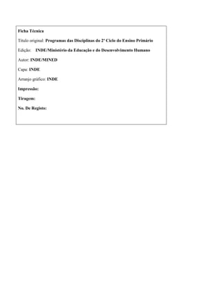 Ficha Técnica
Título original: Programas das Disciplinas do 2º Ciclo do Ensino Primário
Edição: INDE/Ministério da Educação e do Desenvolvimento Humano
Autor: INDE/MINED
Capa: INDE
Arranjo gráfico: INDE
Impressão:
Tiragem:
No. De Registo:
 