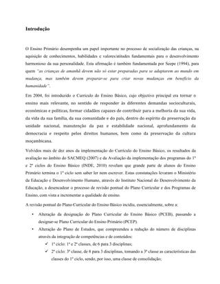 Introdução
O Ensino Primário desempenha um papel importante no processo de socialização das crianças, na
aquisição de conhecimentos, habilidades e valores/atitudes fundamentais para o desenvolvimento
harmonioso da sua personalidade. Esta afirmação é também fundamentada por Seepe (1994), para
quem “as crianças de amanhã devem não só estar preparadas para se adaptarem ao mundo em
mudança, mas também devem preparar-se para criar novas mudanças em benefício da
humanidade”.
Em 2004, foi introduzido o Currículo do Ensino Básico, cujo objectivo principal era tornar o
ensino mais relevante, no sentido de responder às diferentes demandas socioculturais,
económicas e políticas, formar cidadãos capazes de contribuir para a melhoria da sua vida,
da vida da sua família, da sua comunidade e do país, dentro do espírito da preservação da
unidade nacional, manutenção da paz e estabilidade nacional, aprofundamento da
democracia e respeito pelos direitos humanos, bem como da preservação da cultura
moçambicana.
Volvidos mais de dez anos da implementação do Currículo do Ensino Básico, os resultados da
avaliação no âmbito do SACMEQ (2007) e da Avaliação da implementação dos programas do 1º
e 2º ciclos do Ensino Básico (INDE, 2010) revelam que grande parte de alunos do Ensino
Primário termina o 1º ciclo sem saber ler nem escrever. Estas constatações levaram o Ministério
da Educação e Desenvolvimento Humano, através do Instituto Nacional do Desenvolvimento da
Educação, a desencadear o processo de revisão pontual do Plano Curricular e dos Programas de
Ensino, com vista a incrementar a qualidade de ensino.
A revisão pontual do Plano Curricular do Ensino Básico incidiu, essencialmente, sobre a:
• Alteração da designação do Plano Curricular do Ensino Básico (PCEB), passando a
designar-se Plano Curricular do Ensino Primário (PCEP).
• Alteração do Plano de Estudos, que compreendeu a redução do número de disciplinas
através da integração de competências e de conteúdos:
 1º ciclo: 1ª e 2ª classes, de 6 para 3 disciplinas;
 2º ciclo: 3ª classe, de 8 para 3 disciplinas, tomando a 3ª classe as características das
classes do 1º ciclo, sendo, por isso, uma classe de consolidação;
 