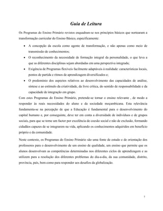 7
Guia de Leitura
Os Programas do Ensino Primário revistos enquadram-se nos princípios básicos que nortearam a
transformação curricular do Ensino Básico, especificamente:
 A concepção da escola como agente de transformação, e não apenas como meio de
transmissão de conhecimentos;
 O reconhecimento da necessidade de formação integral da personalidade, o que leva a
que as diferentes disciplinas sejam abordadas em uma perspectiva integrada;
 Exigência de Programas flexíveis facilmente adaptáveis à realidade: características locais,
pontos de partida e ritmos de aprendizagem diversificados e;
 O predomínio dos aspectos relativos ao desenvolvimento das capacidades de análise,
síntese e ao estímulo da criatividade, da livre crítica, do sentido de responsabilidade e da
capacidade de integração em grupo.
Com estes Programas do Ensino Primário, pretende-se tornar o ensino relevante , de modo a
responder às reais necessidades do aluno e da sociedade moçambicana. Esta relevância
fundamenta-se na percepção de que a Educação é fundamental para o desenvolvimento do
capital humano e, por conseguinte, deve ter em conta a diversidade de indivíduos e de grupos
sociais, para que se torne um factor por excelência de coesão social e não de exclusão, formando
cidadãos capazes de se integrarem na vida, aplicando os conhecimentos adquiridos em benefício
próprio e da comunidade.
Neste contexto, os Programas do Ensino Primário são uma fonte de estudo e de orientação dos
professores para o desenvolvimento de um ensino de qualidade, um ensino que permite que os
alunos desenvolvam as competências determinadas nos diferentes ciclos de aprendizagem e as
utilizem para a resolução dos diferentes problemas do dia-a-dia, da sua comunidade, distrito,
província, país, bem como para responder aos desafios da globalização.
 
