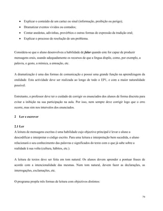 79
 Explicar o conteúdo de um cartaz ou sinal (informação, proibição ou perigo);
 Dramatizar eventos vividos ou contados;
 Contar anedotas, adivinhas, provérbios e outras formas de expressão da tradição oral;
 Explicar o processo de resolução de um problema.
Considera-se que o aluno desenvolveu a habilidade de falar quando este for capaz de produzir
mensagens orais, usando adequadamente os recursos de que a língua dispõe, como, por exemplo, a
palavra, o gesto, a mímica, a entoação, etc.
A dramatização é uma das formas de comunicação e possui uma grande função na aprendizagem da
oralidade. Esta actividade deve ser realizada ao longo de todo o EP1, e com a maior naturalidade
possível.
Entretanto, o professor deve ter o cuidado de corrigir os enunciados dos alunos de forma discreta para
evitar a inibição na sua participação na aula. Por isso, nem sempre deve corrigir logo que o erro
ocorre, mas sim nos intervalos dos enunciados.
2 Ler e escrever
2.1 Ler
A leitura de mensagens escritas é uma habilidade cujo objectivo principal é levar o aluno a
descodificar e interpretar o código escrito. Para uma leitura e interpretação bem sucedida, o aluno
relacionará o seu conhecimento das palavras e significados do texto com o que já sabe sobre a
realidade à sua volta (cultura, hábitos, etc.).
A leitura de textos deve ser feita em tom natural. Os alunos devem aprender a pontuar frases de
acordo com a intencionalidade das mesmas. Num tom natural, devem fazer as declarações, as
interrogações, exclamações, etc.
O programa propõe três formas de leitura com objectivos distintos:
 