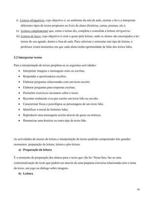 80
i) Leitura obrigatória: cujo objectivo é, no ambiente da sala de aula, ensinar a ler e a interpretar
diferentes tipos de textos propostos no livro do aluno (histórias, cartas, poemas, etc.);
ii) Leitura complementar que, como o termo diz, completa e consolida a leitura obrigatória;
iii) Leitura de lazer: cujo objectivo é criar o gosto pela leitura, onde os alunos são encorajados a ler
textos do seu agrado, dentro e fora de aula. Para valorizar e estimular este tipo de leitura, o
professor criará momentos em que cada aluno tenha oportunidade de falar dos textos lidos.
2.2 Interpretar textos
Para a interpretação de textos propõem-se as seguintes actividades:
 Interpretar imagens e mensagens orais ou escritas;
 Responder a questionários escritos;
 Elaborar perguntas relacionadas com um texto escrito;
 Elaborar perguntas para respostas escritas;
 Preencher exercícios lacunares sobre o texto;
 Recontar oralmente e/ou por escrito um texto lido ou ouvido;
 Caracterizar física e psicológica as personagens de um texto lido;
 Identificar a moral de histórias lidas;
 Reproduzir uma mensagem escrita através do gesto ou mímica;
 Dramatizar uma história ou outro tipo de texto lido.
As actividades de ensino da leitura e interpretação de textos poderão compreender três grandes
momentos: preparação da leitura; leitura e pós-leitura.
a) Preparação da leitura
É o momento de preparação dos alunos para o texto que vão ler. Nesta fase, faz-se uma
contextualização do texto que poderá ser através de uma pequena conversa relacionada com o tema
do texto, um jogo ou diálogo sobre imagens.
b) Leitura
 