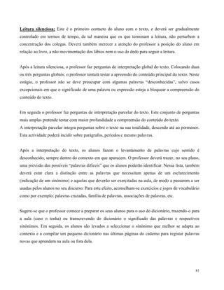 81
Leitura silenciosa: Este é o primeiro contacto do aluno com o texto, e deverá ser gradualmente
controlado em termos de tempo, de tal maneira que os que terminam a leitura, não perturbem a
concentração dos colegas. Deverá também merecer a atenção do professor a posição do aluno em
relação ao livro, a não movimentação dos lábios nem o uso do dedo para seguir a leitura.
Após a leitura silenciosa, o professor faz perguntas de interpretação global do texto. Colocando duas
ou três perguntas globais; o professor tentará testar a apreensão do conteúdo principal do texto. Neste
estágio, o professor não se deve preocupar com algumas palavras “desconhecidas”, salvo casos
excepcionais em que o significado de uma palavra ou expressão esteja a bloquear a compreensão do
conteúdo do texto.
Em seguida o professor faz perguntas de interpretação parcelar do texto. Este conjunto de perguntas
mais amplas pretende testar com maior profundidade a compreensão do conteúdo do texto.
A interpretação parcelar integra perguntas sobre o texto na sua totalidade, descendo até ao pormenor.
Esta actividade poderá incidir sobre parágrafos, períodos e mesmo palavras.
Após a interpretação do texto, os alunos fazem o levantamento de palavras cujo sentido é
desconhecido, sempre dentro do contexto em que aparecem. O professor deverá trazer, no seu plano,
uma previsão das possíveis “palavras difíceis” que os alunos poderão identificar. Nessa lista, também
deverá estar clara a distinção entre as palavras que necessitam apenas de um esclarecimento
(indicação de um sinónimo) e aquelas que deverão ser exercitadas na aula, de modo a passarem a ser
usadas pelos alunos no seu discurso. Para este efeito, aconselham-se exercícios e jogos de vocabulário
como por exemplo: palavras cruzadas, família de palavras, associações de palavras, etc.
Sugere-se que o professor comece a preparar os seus alunos para o uso do dicionário, trazendo-o para
a aula (caso o tenha) ou transcrevendo do dicionário o significado das palavras e respectivos
sinónimos. Em seguida, os alunos são levados a seleccionar o sinónimo que melhor se adapta ao
contexto e a compilar um pequeno dicionário nas últimas páginas do caderno para registar palavras
novas que aprendem na aula ou fora dela.
 