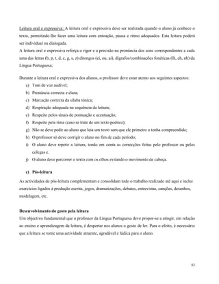 82
Leitura oral e expressiva: A leitura oral e expressiva deve ser realizada quando o aluno já conhece o
texto, permitindo-lhe fazer uma leitura com entoação, pausa e ritmo adequados. Esta leitura poderá
ser individual ou dialogada.
A leitura oral e expressiva reforça o rigor e a precisão na pronúncia dos sons correspondentes a cada
uma das letras (b, p, t, d, c, g, s, z) ditongos (ei, ou, ai), dígrafos/combinações fonéticas (lh, ch, nh) da
Língua Portuguesa;
Durante a leitura oral e expressiva dos alunos, o professor deve estar atento aos seguintes aspectos:
a) Tom de voz audível;
b) Pronúncia correcta e clara;
c) Marcação correcta da sílaba tónica;
d) Respiração adequada na sequência da leitura;
e) Respeito pelos sinais de pontuação e acentuação;
f) Respeito pela rima (caso se trate de um texto poético);
g) Não se deve pedir ao aluno que leia um texto sem que ele primeiro o tenha compreendido;
h) O professor só deve corrigir o aluno no fim de cada período;
i) O aluno deve repetir a leitura, tendo em conta as correcções feitas pelo professor ou pelos
colegas e.
j) O aluno deve percorrer o texto com os olhos evitando o movimento de cabeça.
c) Pós-leitura
As actividades de pós-leitura complementam e consolidam todo o trabalho realizado até aqui e inclui
exercícios ligados à produção escrita, jogos, dramatizações, debates, entrevistas, canções, desenhos,
modelagem, etc.
Desenvolvimento do gosto pela leitura
Um objectivo fundamental que o professor da Língua Portuguesa deve propor-se a atingir, em relação
ao ensino e aprendizagem da leitura, é despertar nos alunos o gosto de ler. Para o efeito, é necessário
que a leitura se torne uma actividade atraente, agradável e lúdica para o aluno.
 
