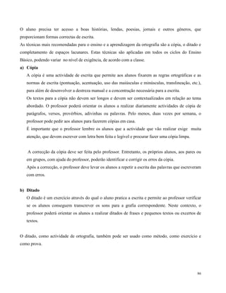 86
O aluno precisa ter acesso a boas histórias, lendas, poesias, jornais e outros géneros, que
proporcionam formas correctas de escrita.
As técnicas mais recomendadas para o ensino e a aprendizagem da ortografia são a cópia, o ditado e
completamento de espaços lacunares. Estas técnicas são aplicadas em todos os ciclos do Ensino
Básico, podendo variar no nível de exigência, de acordo com a classe.
a) Cópia
A cópia é uma actividade de escrita que permite aos alunos fixarem as regras ortográficas e as
normas de escrita (pontuação, acentuação, uso das maiúsculas e minúsculas, translineação, etc.),
para além de desenvolver a destreza manual e a concentração necessária para a escrita.
Os textos para a cópia não devem ser longos e devem ser contextualizados em relação ao tema
abordado. O professor poderá orientar os alunos a realizar diariamente actividades de cópia de
parágrafos, versos, provérbios, adivinhas ou palavras. Pelo menos, duas vezes por semana, o
professor pode pedir aos alunos para fazerem cópias em casa.
É importante que o professor lembre os alunos que a actividade que vão realizar exige muita
atenção, que devem escrever com letra bem feita e legível e procurar fazer uma cópia limpa.
A correcção da cópia deve ser feita pelo professor. Entretanto, os próprios alunos, aos pares ou
em grupos, com ajuda do professor, poderão identificar e corrigir os erros da cópia.
Após a correcção, o professor deve levar os alunos a repetir a escrita das palavras que escreveram
com erros.
b) Ditado
O ditado é um exercício através do qual o aluno pratica a escrita e permite ao professor verificar
se os alunos conseguem transcrever os sons para a grafia correspondente. Neste contexto, o
professor poderá orientar os alunos a realizar ditados de frases e pequenos textos ou excertos de
textos.
O ditado, como actividade de ortografia, também pode ser usado como método, como exercício e
como prova.
 