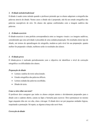 87
1. O ditado método/tradicional
O ditado é usado como método quando o professor pretende que os alunos adquiram a ortografia das
palavras através do ditado. Nestes casos o ditado não é preparado, não há um estudo ortográfico das
palavras susceptíveis de erro. Os alunos são apenas confrontados com a imagem auditiva das
palavras.
2. O ditado-exercício
O ditado-exercício é uma perfeita correspondência entre as imagens visuais e as imagens auditivas,
considerando que esta actividade é precedida de uma cuidada preparação. Os resultados deste tipo de
ditado, em termos de aprendizagem de ortografia, medem-se pelo nível da sua preparação: quanto
melhor for preparado o ditado, melhores serão os resultados dos alunos.
3. O ditado-prova
O ditado-prova é realizado periodicamente com o objectivo de identificar o nível de correcção
ortográfica e as dificuldades dos alunos.
Preparação do ditado
 Leitura e análise do texto seleccionado.
 Estudo ortográfico das palavras difíceis.
 Leitura cuidada das palavras escolhidas.
 Ditado do texto.
Como se deve ditar um texto?
O professor deve assegurar que todos os alunos estejam atentos e devidamente preparados para o
ditado com o caderno aberto, caneta ou lápis e borracha para escrever. Deve permanecer no mesmo
lugar enquanto dita em voz alta, clara e devagar. O ditado deve ser por pequenas unidades lógicas,
respeitando a pontuação. Só repete, se alguma criança não ouvir bem.
Correcção do ditado
 
