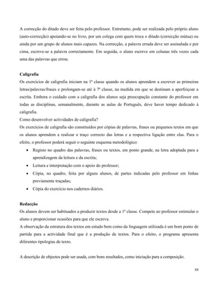 88
A correcção do ditado deve ser feita pelo professor. Entretanto, pode ser realizada pelo próprio aluno
(auto-correcção) apoiando-se no livro, por um colega com quem troca o ditado (correcção mútua) ou
ainda por um grupo de alunos mais capazes. Na correcção, a palavra errada deve ser assinalada e por
cima, escreve-se a palavra correctamente. Em seguida, o aluno escreve em colunas três vezes cada
uma das palavras que errou.
Caligrafia
Os exercícios de caligrafia iniciam na 1ª classe quando os alunos aprendem a escrever as primeiras
letras/palavras/frases e prolongam-se até à 7ª classe, na medida em que se destinam a aperfeiçoar a
escrita. Embora o cuidado com a caligrafia dos alunos seja preocupação constante do professor em
todas as disciplinas, semanalmente, durante as aulas de Português, deve haver tempo dedicado à
caligrafia.
Como desenvolver actividades de caligrafia?
Os exercícios de caligrafia são constituídos por cópias de palavras, frases ou pequenos textos em que
os alunos aprendem a realizar o traço correcto das letras e a respectiva ligação entre elas. Para o
efeito, o professor poderá seguir o seguinte esquema metodológico:
 Registo no quadro das palavras, frases ou textos, em ponto grande, na letra adoptada para a
aprendizagem da leitura e da escrita;
 Leitura e interpretação com o apoio do professor;
 Cópia, no quadro, feita por alguns alunos, de partes indicadas pelo professor em linhas
previamente traçadas;
 Cópia do exercício nos cadernos diários.
Redacção
Os alunos devem ser habituados a produzir textos desde a 1ª classe. Compete ao professor estimular o
aluno e proporcionar ocasiões para que ele escreva.
A observação da estrutura dos textos em estudo bem como da linguagem utilizada é um bom ponto de
partida para a actividade final que é a produção de textos. Para o efeito, o programa apresenta
diferentes tipologias de texto.
A descrição de objectos pode ser usada, com bons resultados, como iniciação para a composição.
 