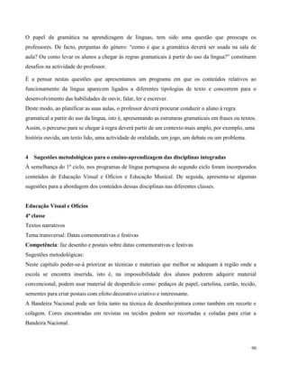 90
O papel da gramática na aprendizagem de línguas, tem sido uma questão que preocupa os
professores. De facto, perguntas do género: “como é que a gramática deverá ser usada na sala de
aula? Ou como levar os alunos a chegar às regras gramaticais à partir do uso da língua?” constituem
desafios na actividade do professor.
É a pensar nestas questões que apresentamos um programa em que os conteúdos relativos ao
funcionamento da língua aparecem ligados a diferentes tipologias de texto e concorrem para o
desenvolvimento das habilidades de ouvir, falar, ler e escrever.
Deste modo, ao planificar as suas aulas, o professor deverá procurar conduzir o aluno à regra
gramatical a partir do uso da língua, isto é, apresentando as estruturas gramaticais em frases ou textos.
Assim, o percurso para se chegar à regra deverá partir de um contexto mais amplo, por exemplo, uma
história ouvida, um texto lido, uma actividade de oralidade, um jogo, um debate ou um problema.
4 Sugestões metodológicas para o ensino-aprendizagem das disciplinas integradas
À semelhança do 1º ciclo, nos programas de língua portuguesa do segundo ciclo foram incorporados
conteúdos de Educação Visual e Ofícios e Educação Musical. De seguida, apresenta-se algumas
sugestões para a abordagem dos conteúdos dessas disciplinas nas diferentes classes.
Educação Visual e Ofícios
4ª classe
Textos narrativos
Tema transversal: Datas comemorativas e festivas
Competência: faz desenho e postais sobre datas comemorativas e festivas
Sugestões metodológicas:
Neste capítulo poder-se-á priorizar as técnicas e materiais que melhor se adequam à região onde a
escola se encontra inserida, isto é, na impossibilidade dos alunos poderem adquirir material
convencional, podem usar material de desperdício como: pedaços de papel, cartolina, cartão, tecido,
sementes para criar postais com efeito decorativo criativo e interessante.
A Bandeira Nacional pode ser feita tanto na técnica de desenho/pintura como também em recorte e
colagem. Cores encontradas em revistas ou tecidos podem ser recortadas e coladas para criar a
Bandeira Nacional.
 