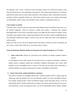 93
Na educação vocal e canto, o professor deverá privilegiar canções de vivência das crianças, como
forma de desenvolver as suas capacidades interpretativas. Para atingir aqueles objectivos, o professor
pode utilizar canções que envolvam temas específicos, como números, datas comemorativas, poesias,
gramática, história, geografia, biologia, etc. Além dessas, pode socorrer-se de canções relacionadas
com habilidades, análise, síntese, discriminação visual e auditiva, coordenação motora, etc.
Como ensinar as canções
É de referir que o ensino de canções exige muita criatividade por parte do professor bem como o uso
de métodos adequados. Antes de começar a ensinar uma canção, o professor deve preparar
psicologicamente os seus alunos, motivando-os para a actividade que irão realizar em seguida. Assim,
aconselha-se que primeiro cante a canção do princípio ao fim, de modo a expô-la completamente aos
seus educandos. Depois deve ensinar o refrão ou coro, por ser a parte mais fácil e mais repetida em
muitas canções.
Depois do refrão ou coro, deverá de seguida ensinar toda música, estrofe por estrofe. Finalmente, ele
deve cantar a canção toda e pedir que os seus alunos façam o mesmo.
Temas da Educação Musical contidos nos Programas da Língua Portuguesa, 4ª e 5ª classes
i. Tema transversal: Normas de convivência entre membros da família (unidade temática:
família)
Na abordagem do tema sobre normas de convivência entre os membros da família, o professor
poderá recorrer a algumas canções que contenham conteúdos relacionados com o tema. Estas
poderão ser das comunidades locais ou outras. É de frisar que em todos temas transversais, o
professor poderá usar canções ou jogos para vivenciar os conteúdos em tratamento.
ii. Temas transversais: animais domésticos e selvagens.
Para além de canções, na abordagem deste tema, o professor poderá recorrer a alguns jogos de
cabra-cega, jogos de imitação das vozes dos diferentes animais ou outras actividades musicais.
Por exemplo, poderá dividir a turma em diferentes grupos, onde cada grupo imita a voz de um
determinado animal. Também, poderá pôr as crianças num círculo onde uma delas fica no meio e
tenta identificar o nome do colega que imita a voz de um determinado animal. Poderá, também,
 