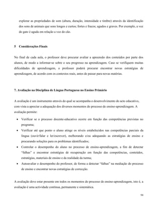 94
explorar as propriedades de som (altura, duração, intensidade e timbre) através da identificação
dos sons de animais que sons longos e curtos; fortes e fracos; agudos e graves. Por exemplo, a voz
do gato é aguda em relação a voz do cão.
5 Considerações Finais
No final de cada aula, o professor deve procurar avaliar a apreensão dos conteúdos por parte dos
alunos, de modo a informar-se sobre o seu progresso na aprendizagem. Caso se verifiquem muitas
dificuldades de aprendizagem, o professor poderá procurar encontrar novas estratégias de
aprendizagem, de acordo com os contextos reais, antes de passar para novas matérias.
7. Avaliação na Disciplina de Língua Portuguesa no Ensino Primário
A avaliação é um instrumento através do qual se acompanha o desenvolvimento do acto educativo,
com vista a apreciar a adequação dos diversos momentos do processo de ensino-aprendizagem. A
avaliação permite:
 Verificar se o processo docente-educativo ocorre em função das competências previstas no
programa;
 Verificar até que ponto o aluno atinge os níveis estabelecidos nas competências parciais da
língua (ouvir/falar e ler/escrever), melhorando e/ou adequando as estratégias de ensino e
procurando soluções para os problemas identificados;
 Controlar o desempenho do aluno no processo de ensino-aprendizagem, a fim de detectar
“falhas” e encontrar estratégias de recuperação em função das competências, conteúdos,
estratégias, materiais de ensino e da realidade da turma;
 Autoavaliar o desempenho do professor, de forma a detectar “falhas” na mediação do processo
de ensino e encontrar novas estratégias de correcção.
A avaliação deve estar presente em todos os momentos do processo de ensino-aprendizagem, isto é, a
avaliação é uma actividade contínua, permanente e sistemática.
 