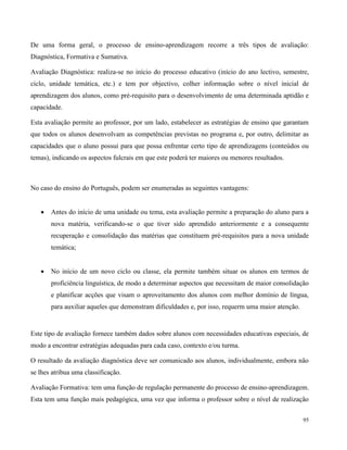 95
De uma forma geral, o processo de ensino-aprendizagem recorre a três tipos de avaliação:
Diagnóstica, Formativa e Sumativa.
Avaliação Diagnóstica: realiza-se no início do processo educativo (início do ano lectivo, semestre,
ciclo, unidade temática, etc.) e tem por objectivo, colher informação sobre o nível inicial de
aprendizagem dos alunos, como pré-requisito para o desenvolvimento de uma determinada aptidão e
capacidade.
Esta avaliação permite ao professor, por um lado, estabelecer as estratégias de ensino que garantam
que todos os alunos desenvolvam as competências previstas no programa e, por outro, delimitar as
capacidades que o aluno possui para que possa enfrentar certo tipo de aprendizagens (conteúdos ou
temas), indicando os aspectos fulcrais em que este poderá ter maiores ou menores resultados.
No caso do ensino do Português, podem ser enumeradas as seguintes vantagens:
 Antes do início de uma unidade ou tema, esta avaliação permite a preparação do aluno para a
nova matéria, verificando-se o que tiver sido aprendido anteriormente e a consequente
recuperação e consolidação das matérias que constituem pré-requisitos para a nova unidade
temática;
 No início de um novo ciclo ou classe, ela permite também situar os alunos em termos de
proficiência linguística, de modo a determinar aspectos que necessitam de maior consolidação
e planificar acções que visam o aproveitamento dos alunos com melhor domínio de língua,
para auxiliar aqueles que demonstram dificuldades e, por isso, requerm uma maior atenção.
Este tipo de avaliação fornece também dados sobre alunos com necessidades educativas especiais, de
modo a encontrar estratégias adequadas para cada caso, contexto e/ou turma.
O resultado da avaliação diagnóstica deve ser comunicado aos alunos, individualmente, embora não
se lhes atribua uma classificação.
Avaliação Formativa: tem uma função de regulação permanente do processo de ensino-aprendizagem.
Esta tem uma função mais pedagógica, uma vez que informa o professor sobre o nível de realização
 