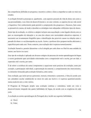 96
das competências definidas no programa e incentiva o aluno o aluno a empenhar-se cada vez mais nos
estudos.
A avaliação formativa preocupa-se, igualmente, com aspectos pessoais da vida do aluno, tais como a
sua personalidade, o seu ritmo de desenvolvimento e, no caso vertente, os aspectos da sua vida social
e linguística. Este conhecimento pode permitir a compreensão dos progressos e fracassos, bem como
as presumíveis causas, de modo a desenhar as estratégias mais adequadas a diferentes tipos de alunos.
Neste tipo de avaliação, os critérios a adoptar incluem uma auscultação e uma ligação directa com os
pais ou encarregados de educação e, no caso dos alunos com necessidades educativas especiais, é
necessário um levantamento biográfico para a identificação das possíveis causas ou relações entre o
passado do aluno e o seu desempenho na escola. Assim, o professor deve preparar tarefas adicionais e
específicas para cada caso. Neste contexto, esta avaliação não é expressa numericamente.
Avaliação Sumativa: permite determinar o nível atingido por cada aluno no final de uma unidade de
ensino, ano lectivo ou curso.
Este tipo de avaliação é aplicado em diversos estágios do processo de ensino-aprendizagem da língua
e ocorre geralmente após actividades relacionadas com a compreensão oral e escrita, por um lado, e
expressão oral e escrita, por outro.
É de referir a existência de outras componentes a equacionar neste processo de avaliação, como por
exemplo, a participação individual, a apresentação do material, o comportamento dos intervenientes,
os elementos fornecidos pela avaliação formativa, entre outras.
Esta avaliação, que inclui provas quinzenais, mensais, trimestrais e semestrais, é feita de acordo com
um calendário escolar estabelecido no início de cada ano lectivo e é expressa quantitativamente,
numa escala de zero a vinte valores.
O Programa de Português propõe uma avaliação contínua e sistemática, tendo em vista o
desenvolvimento integrado das quatro habilidades de língua, de acordo com as exigências de cada
ciclo.
A avaliação no ensino-aprendizagem do Português deve incidir nas seguintes habilidades:
a) Ouvir
b) Falar;
 