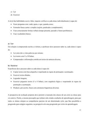 97
c) Ler
d) Escrever
A nível das habilidades ouvir e falar, importa verificar se cada aluno individualmente é capaz de:
 Fazer perguntas com: onde, quem, o que, quando,como;
 Formular frases curtas e simples (sujeito, predicado e complemento);
 Usar correctamente formas verbais (tempo presente, passado e futuro perifrástico);
 Usar vocabulário básico.
a) Ler
Em relação à compreensão escrita e à leitura, o professor deve procurar saber se, cada aluno é capaz
de:
 Ler entre dez a vinte palavras por minuto;
 Ler textos com 5 a 10 linhas;
 Compreender a informação contida em textos de natureza diversa;
b) Escrever
O professor deve procurar saber se cada aluno é capaz de:
 Copiar textos com boa caligrafia e respeitando às regras de pontuação e acentuação;
 Escrever textos ditadas;
 Legendar imagens;
 Escrever pequenos textos (5 a 8 linhas), com sequência lógica e respeitando às regras de
pontuação e acentuação;
 Produzir, por escrito, frases com estruturas linguísticas diversas.
A perspectiva de avaliação proposta deve permitir a transição dos alunos de um ciclo ou classe para
o/a outro/a. Porém, a mesma pressupõe que tenham sido criadas condições de aprendizagem, para que
todos os alunos atinjam as competências parciais de um determinado ciclo, que lhes possibilita a
progressão para estágios seguintes, na perspectiva de uma progressão por ciclos de aprendizagem.
 
