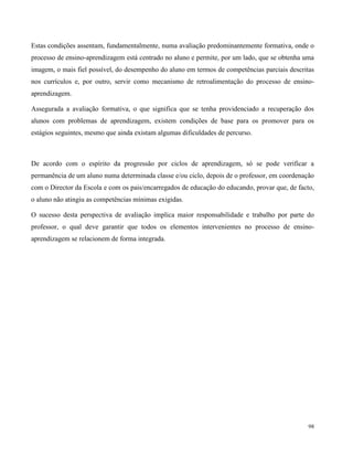 98
Estas condições assentam, fundamentalmente, numa avaliação predominantemente formativa, onde o
processo de ensino-aprendizagem está centrado no aluno e permite, por um lado, que se obtenha uma
imagem, o mais fiel possível, do desempenho do aluno em termos de competências parciais descritas
nos currículos e, por outro, servir como mecanismo de retroalimentação do processo de ensino-
aprendizagem.
Assegurada a avaliação formativa, o que significa que se tenha providenciado a recuperação dos
alunos com problemas de aprendizagem, existem condições de base para os promover para os
estágios seguintes, mesmo que ainda existam algumas dificuldades de percurso.
De acordo com o espírito da progressão por ciclos de aprendizagem, só se pode verificar a
permanência de um aluno numa determinada classe e/ou ciclo, depois de o professor, em coordenação
com o Director da Escola e com os pais/encarregados de educação do educando, provar que, de facto,
o aluno não atingiu as competências mínimas exigidas.
O sucesso desta perspectiva de avaliação implica maior responsabilidade e trabalho por parte do
professor, o qual deve garantir que todos os elementos intervenientes no processo de ensino-
aprendizagem se relacionem de forma integrada.
 