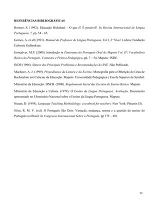 99
REFERÊNCIAS BIBLIOGRÁFICAS
Bortoni, S. (1992). Educação Bidialetal – O que é? É possível?. In Revista Internacional de Língua
Portuguesa, 7, pp. 54 – 65.
Gomes, A. et all (1991). Manual do Professor de Língua Portuguesa, Vol I, 3º Nível. Lisboa: Fundação
Calouste Gulbenkian.
Gonçalves, M.P. (2000). Introdução in Panorama do Português Oral de Maputo Vol. IV: Vocabulário
Básico do Português, Contextos e Prática Pedagógica, pp. 7 – 54, Maputo: INDE.
INDE (1996). Síntese dos Principais Problemas e Recomendações do SNE. Não Publicado.
Muchave, A. J. (1999). Propedêutica da Leitura e da Escrita. Monografia para a Obtenção do Grau de
Bacharelato em Ciências da Educação. Maputo: Universidade Pedagógica e Escola Superior de Setúbal.
Ministério da Educação: DNEB. (2000). Regulamento Geral das Escolas do Ensino Básico. Maputo.
Ministério da Educação e Cultura. (1979). O Ensino da Língua Portuguesa: Avaliação. Documento
apresentado no I Seminário Nacional sobre o Ensino da Língua Portuguesa. Maputo.
Nunan, D. (1995). Language Teaching Methodology: a textbook for teachers. New York: Phoenix Elt.
Silva, R. M. V. (s/d). O Português São Dois: Variação, mudança, norma e a questão do ensino do
Português no Brasil. In Congresso Internacional Sobre o Português. pp 375 – 401.
 