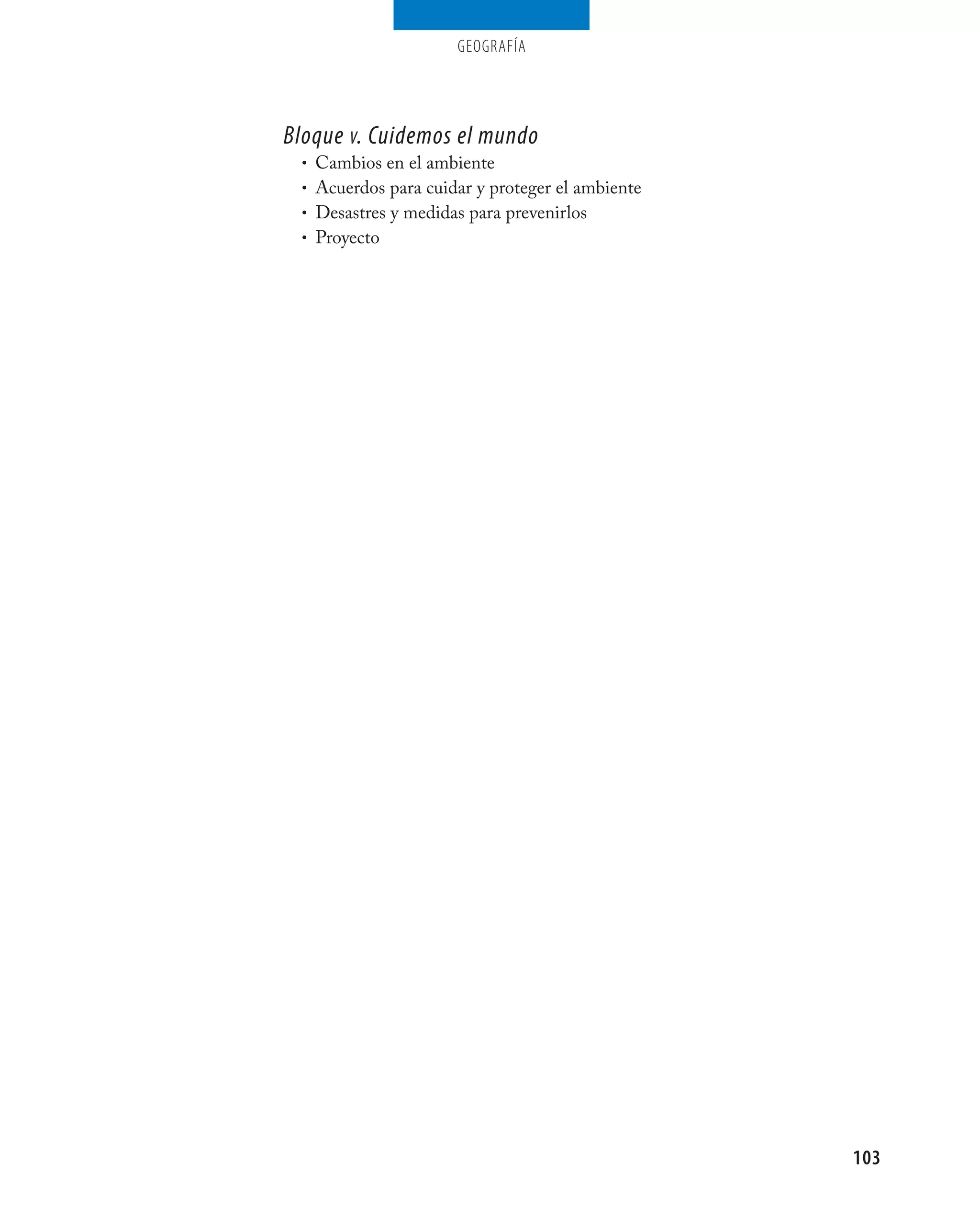 geografía




Bloque v. Cuidemos el mundo
 • Cambios en el ambiente
 • Acuerdos para cuidar y proteger el ambiente
 • Desastres y medidas para prevenirlos
 • Proyecto




                                                 103
 