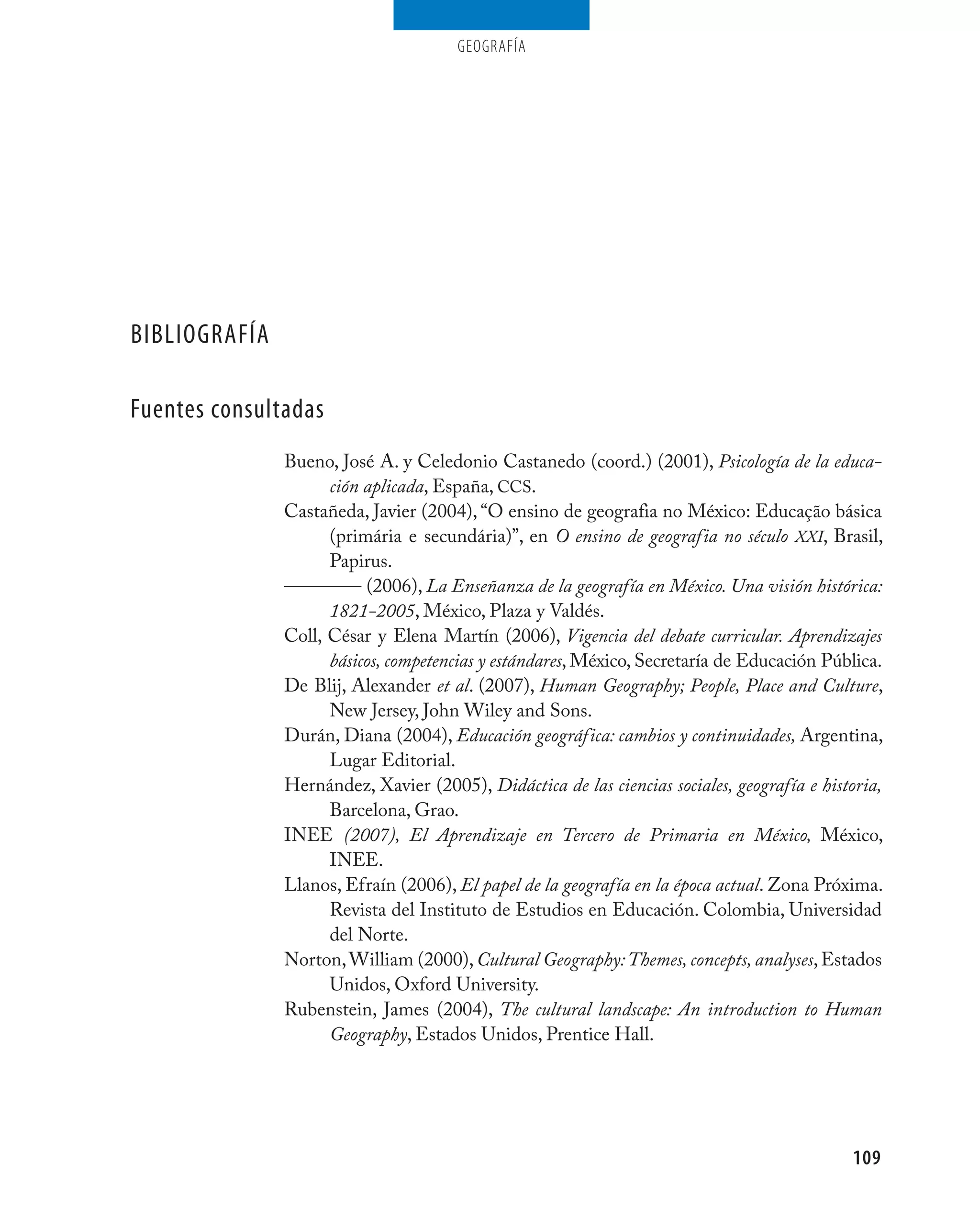 geografía




bIbLIOGRAFíA

Fuentes consultadas
               Bueno, José A. y Celedonio Castanedo (coord.) (2001), Psicología de la educa-
                     ción aplicada, España, CCS.
               Castañeda, Javier (2004), “O ensino de geografia no México: Educação básica
                     (primária e secundária)”, en O ensino de geografia no século XXI, Brasil,
                     Papirus.
                          (2006), La Enseñanza de la geografía en México. Una visión histórica:
                     1821-2005, México, Plaza y Valdés.
               Coll, César y Elena Martín (2006), Vigencia del debate curricular. Aprendizajes
                     básicos, competencias y estándares, México, Secretaría de Educación Pública.
               De Blij, Alexander et al. (2007), Human Geography; People, Place and Culture,
                     New Jersey, John Wiley and Sons.
               Durán, Diana (2004), Educación geográfica: cambios y continuidades, Argentina,
                     Lugar Editorial.
               Hernández, Xavier (2005), Didáctica de las ciencias sociales, geografía e historia,
                     Barcelona, Grao.
               INEE (2007), El Aprendizaje en Tercero de Primaria en México, México,
                     INEE.
               Llanos, Efraín (2006), El papel de la geografía en la época actual. Zona Próxima.
                     Revista del Instituto de Estudios en Educación. Colombia, Universidad
                     del Norte.
               Norton, William (2000), Cultural Geography: Themes, concepts, analyses, Estados
                     Unidos, Oxford University.
               Rubenstein, James (2004), The cultural landscape: An introduction to Human
                     Geography, Estados Unidos, Prentice Hall.




                                                                                             109
 