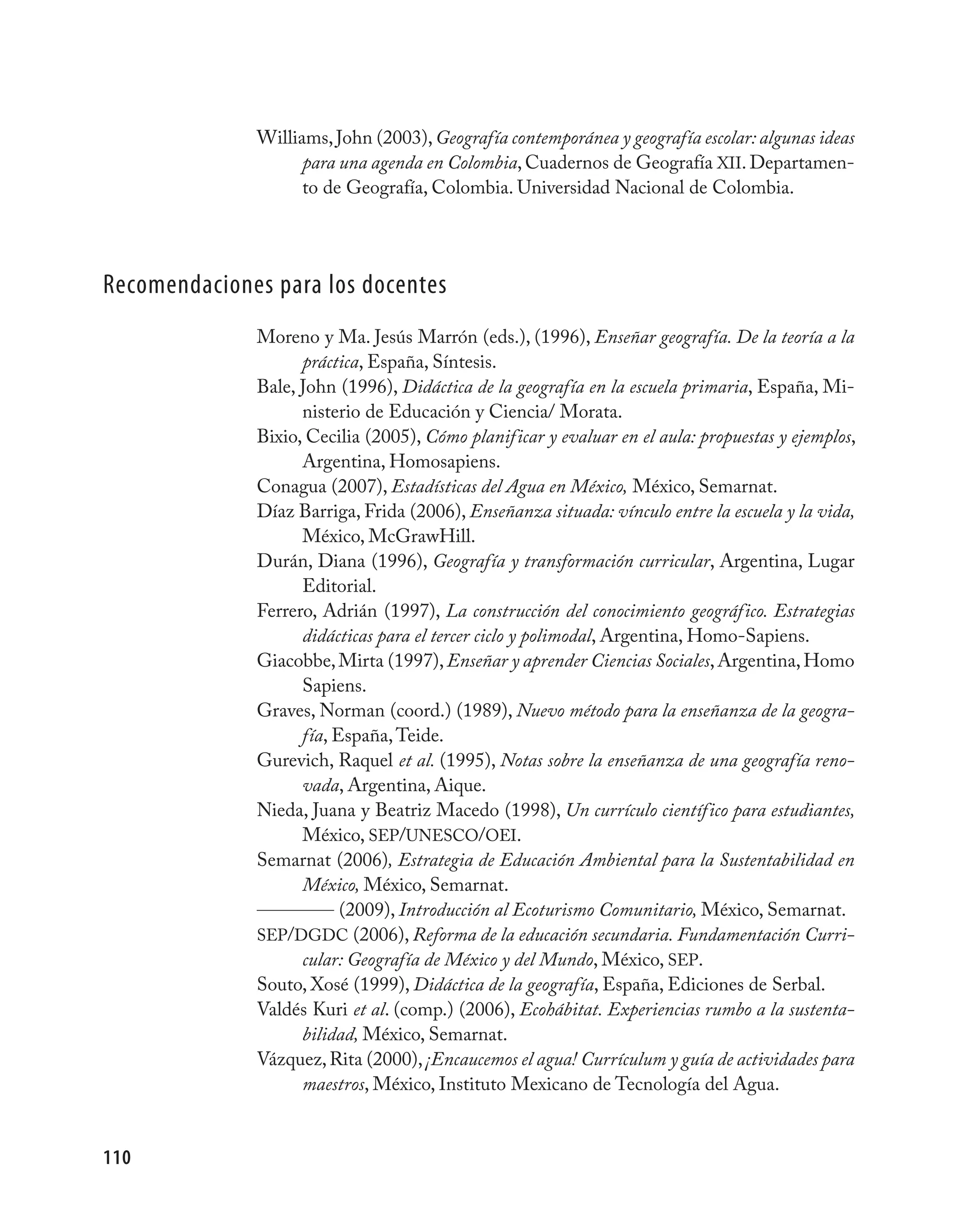 Williams, John (2003), Geografía contemporánea y geografía escolar: algunas ideas
                    para una agenda en Colombia, Cuadernos de Geografía XII. Departamen-
                    to de Geografía, Colombia. Universidad Nacional de Colombia.




Recomendaciones para los docentes
              Moreno y Ma. Jesús Marrón (eds.), (1996), Enseñar geografía. De la teoría a la
                    práctica, España, Síntesis.
              Bale, John (1996), Didáctica de la geografía en la escuela primaria, España, Mi-
                    nisterio de Educación y Ciencia/ Morata.
              Bixio, Cecilia (2005), Cómo planificar y evaluar en el aula: propuestas y ejemplos,
                    Argentina, Homosapiens.
              Conagua (2007), Estadísticas del Agua en México, México, Semarnat.
              Díaz Barriga, Frida (2006), Enseñanza situada: vínculo entre la escuela y la vida,
                    México, McGrawHill.
              Durán, Diana (1996), Geografía y transformación curricular, Argentina, Lugar
                    Editorial.
              Ferrero, Adrián (1997), La construcción del conocimiento geográfico. Estrategias
                    didácticas para el tercer ciclo y polimodal, Argentina, Homo-Sapiens.
              Giacobbe, Mirta (1997), Enseñar y aprender Ciencias Sociales, Argentina, Homo
                    Sapiens.
              Graves, Norman (coord.) (1989), Nuevo método para la enseñanza de la geogra-
                    fía, España, Teide.
              Gurevich, Raquel et al. (1995), Notas sobre la enseñanza de una geografía reno-
                    vada, Argentina, Aique.
              Nieda, Juana y Beatriz Macedo (1998), Un currículo científico para estudiantes,
                    México, SEP/UNESCO/OEI.
              Semarnat (2006), Estrategia de Educación Ambiental para la Sustentabilidad en
                    México, México, Semarnat.
                          (2009), Introducción al Ecoturismo Comunitario, México, Semarnat.
              SEP/DGDC (2006), Reforma de la educación secundaria. Fundamentación Curri-
                    cular: Geografía de México y del Mundo, México, SEP.
              Souto, Xosé (1999), Didáctica de la geografía, España, Ediciones de Serbal.
              Valdés Kuri et al. (comp.) (2006), Ecohábitat. Experiencias rumbo a la sustenta-
                    bilidad, México, Semarnat.
              Vázquez, Rita (2000), ¡Encaucemos el agua! Currículum y guía de actividades para
                    maestros, México, Instituto Mexicano de Tecnología del Agua.


110
 