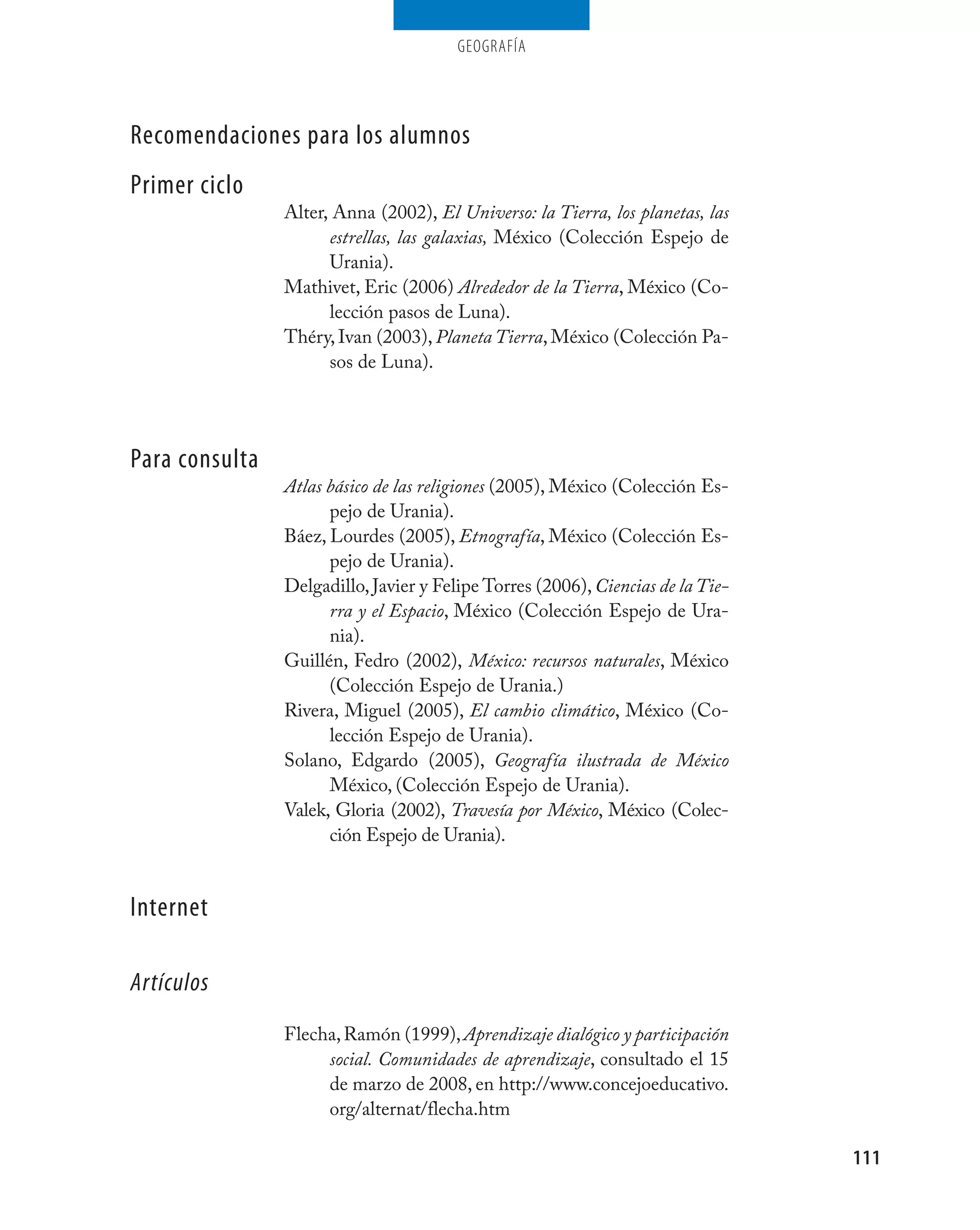 geografía




Recomendaciones para los alumnos
Primer ciclo
                Alter, Anna (2002), El Universo: la Tierra, los planetas, las
                      estrellas, las galaxias, México (Colección Espejo de
                      Urania).
                Mathivet, Eric (2006) Alrededor de la Tierra, México (Co-
                      lección pasos de Luna).
                Théry, Ivan (2003), Planeta Tierra, México (Colección Pa-
                      sos de Luna).




Para consulta
                Atlas básico de las religiones (2005), México (Colección Es-
                      pejo de Urania).
                Báez, Lourdes (2005), Etnografía, México (Colección Es-
                      pejo de Urania).
                Delgadillo, Javier y Felipe Torres (2006), Ciencias de la Tie-
                      rra y el Espacio, México (Colección Espejo de Ura-
                      nia).
                Guillén, Fedro (2002), México: recursos naturales, México
                      (Colección Espejo de Urania.)
                Rivera, Miguel (2005), El cambio climático, México (Co-
                      lección Espejo de Urania).
                Solano, Edgardo (2005), Geografía ilustrada de México
                      México, (Colección Espejo de Urania).
                Valek, Gloria (2002), Travesía por México, México (Colec-
                      ción Espejo de Urania).


Internet

Artículos
                Flecha, Ramón (1999), Aprendizaje dialógico y participación
                     social. Comunidades de aprendizaje, consultado el 15
                     de marzo de 2008, en http://www.concejoeducativo.
                     org/alternat/flecha.htm

                                                                                 111
 
