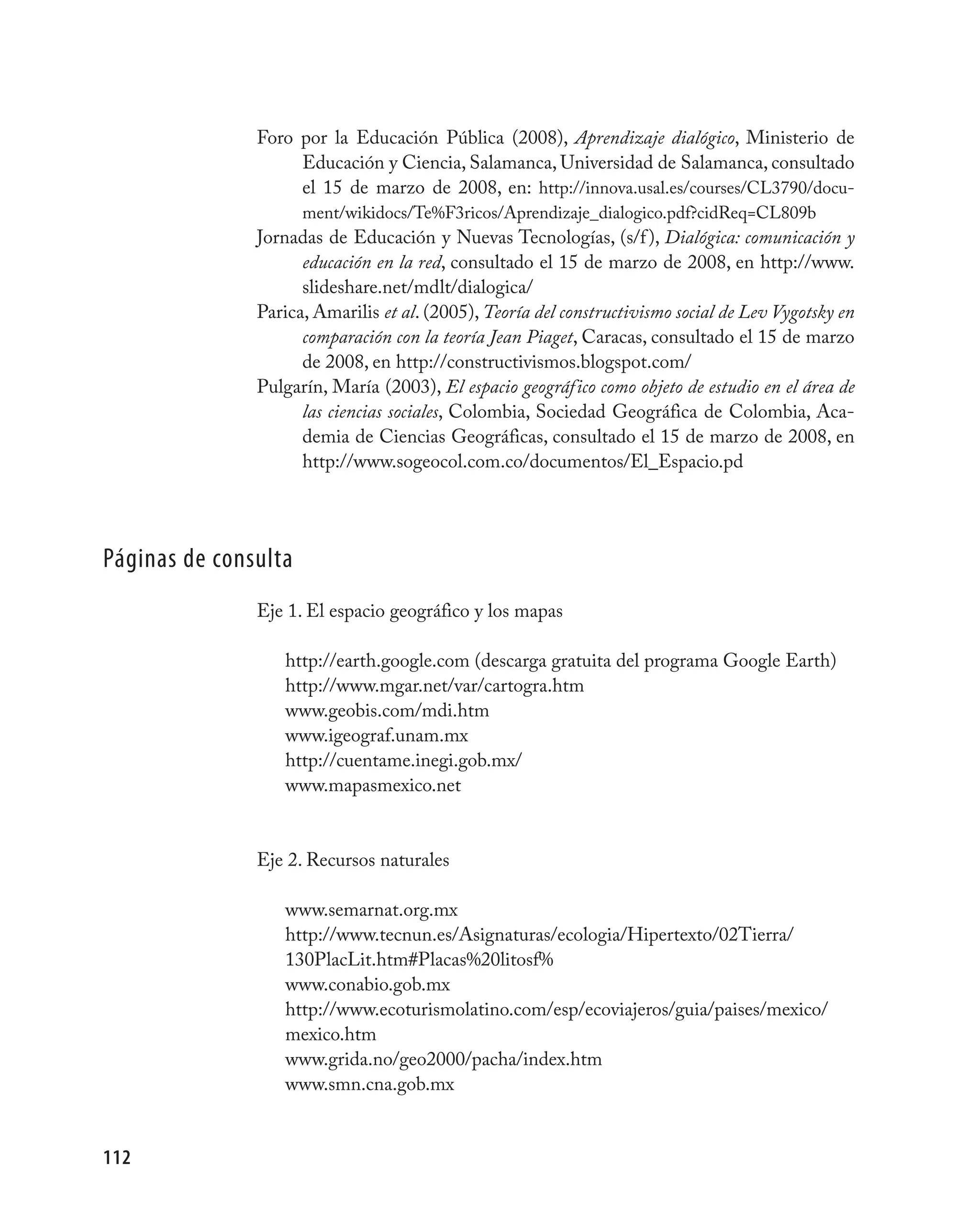 Foro por la Educación Pública (2008), Aprendizaje dialógico, Ministerio de
                    Educación y Ciencia, Salamanca, Universidad de Salamanca, consultado
                    el 15 de marzo de 2008, en: http://innova.usal.es/courses/CL3790/docu-
                      ment/wikidocs/Te%F3ricos/Aprendizaje_dialogico.pdf?cidReq=CL809b
               Jornadas de Educación y Nuevas Tecnologías, (s/f ), Dialógica: comunicación y
                     educación en la red, consultado el 15 de marzo de 2008, en http://www.
                     slideshare.net/mdlt/dialogica/
               Parica, Amarilis et al. (2005), Teoría del constructivismo social de Lev Vygotsky en
                     comparación con la teoría Jean Piaget, Caracas, consultado el 15 de marzo
                     de 2008, en http://constructivismos.blogspot.com/
               Pulgarín, María (2003), El espacio geográfico como objeto de estudio en el área de
                     las ciencias sociales, Colombia, Sociedad Geográfica de Colombia, Aca-
                     demia de Ciencias Geográficas, consultado el 15 de marzo de 2008, en
                     http://www.sogeocol.com.co/documentos/El_Espacio.pd




Páginas de consulta
               Eje 1. El espacio geográfico y los mapas

                   http://earth.google.com (descarga gratuita del programa Google Earth)
                   http://www.mgar.net/var/cartogra.htm
                   www.geobis.com/mdi.htm
                   www.igeograf.unam.mx
                   http://cuentame.inegi.gob.mx/
                   www.mapasmexico.net


               Eje 2. Recursos naturales

                   www.semarnat.org.mx
                   http://www.tecnun.es/Asignaturas/ecologia/Hipertexto/02Tierra/
                   130PlacLit.htm#Placas%20litosf%
                   www.conabio.gob.mx
                   http://www.ecoturismolatino.com/esp/ecoviajeros/guia/paises/mexico/
                   mexico.htm
                   www.grida.no/geo2000/pacha/index.htm
                   www.smn.cna.gob.mx


112
 