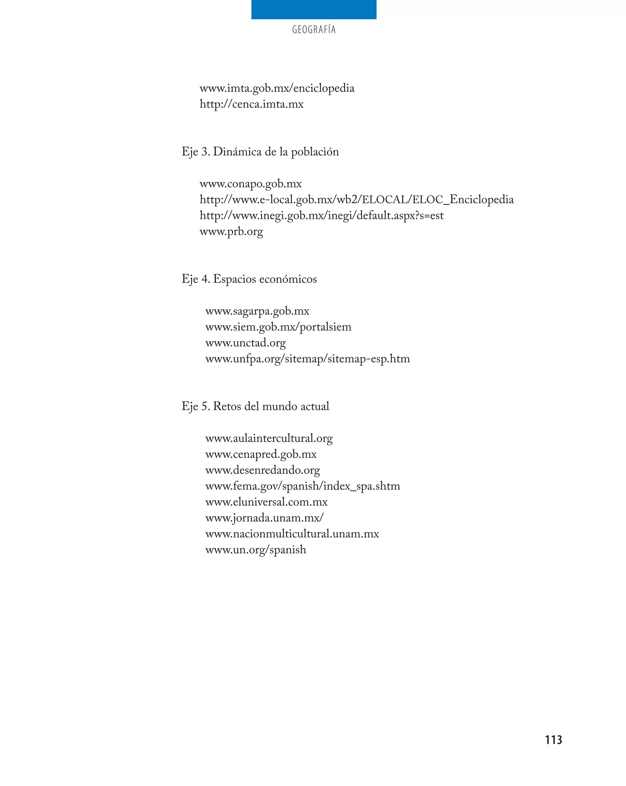 geografía




   www.imta.gob.mx/enciclopedia
   http://cenca.imta.mx


Eje 3. Dinámica de la población

   www.conapo.gob.mx
   http://www.e-local.gob.mx/wb2/ELOCAL/ELOC_Enciclopedia
   http://www.inegi.gob.mx/inegi/default.aspx?s=est
   www.prb.org


Eje 4. Espacios económicos

    www.sagarpa.gob.mx
    www.siem.gob.mx/portalsiem
    www.unctad.org
    www.unfpa.org/sitemap/sitemap-esp.htm


Eje 5. Retos del mundo actual

    www.aulaintercultural.org
    www.cenapred.gob.mx
    www.desenredando.org
    www.fema.gov/spanish/index_spa.shtm
    www.eluniversal.com.mx
    www.jornada.unam.mx/
    www.nacionmulticultural.unam.mx
    www.un.org/spanish




                                                            113
 