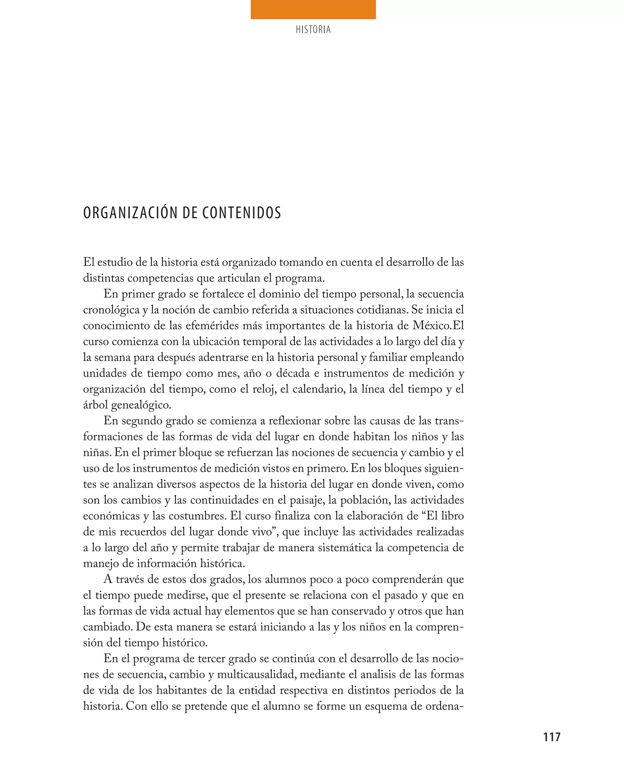 HISTORIA




ORGANIZACIÓN DE CONTENIDOS

El estudio de la historia está organizado tomando en cuenta el desarrollo de las
distintas competencias que articulan el programa.
     En primer grado se fortalece el dominio del tiempo personal, la secuencia
cronológica y la noción de cambio referida a situaciones cotidianas. Se inicia el
conocimiento de las efemérides más importantes de la historia de México.El
curso comienza con la ubicación temporal de las actividades a lo largo del día y
la semana para después adentrarse en la historia personal y familiar empleando
unidades de tiempo como mes, año o década e instrumentos de medición y
organización del tiempo, como el reloj, el calendario, la línea del tiempo y el
árbol genealógico.
     En segundo grado se comienza a reflexionar sobre las causas de las trans-
formaciones de las formas de vida del lugar en donde habitan los niños y las
niñas. En el primer bloque se refuerzan las nociones de secuencia y cambio y el
uso de los instrumentos de medición vistos en primero. En los bloques siguien-
tes se analizan diversos aspectos de la historia del lugar en donde viven, como
son los cambios y las continuidades en el paisaje, la población, las actividades
económicas y las costumbres. El curso finaliza con la elaboración de “El libro
de mis recuerdos del lugar donde vivo”, que incluye las actividades realizadas
a lo largo del año y permite trabajar de manera sistemática la competencia de
manejo de información histórica.
     A través de estos dos grados, los alumnos poco a poco comprenderán que
el tiempo puede medirse, que el presente se relaciona con el pasado y que en
las formas de vida actual hay elementos que se han conservado y otros que han
cambiado. De esta manera se estará iniciando a las y los niños en la compren-
sión del tiempo histórico.
     En el programa de tercer grado se continúa con el desarrollo de las nocio-
nes de secuencia, cambio y multicausalidad, mediante el analisis de las formas
de vida de los habitantes de la entidad respectiva en distintos periodos de la
historia. Con ello se pretende que el alumno se forme un esquema de ordena-

                                                                                    117
 