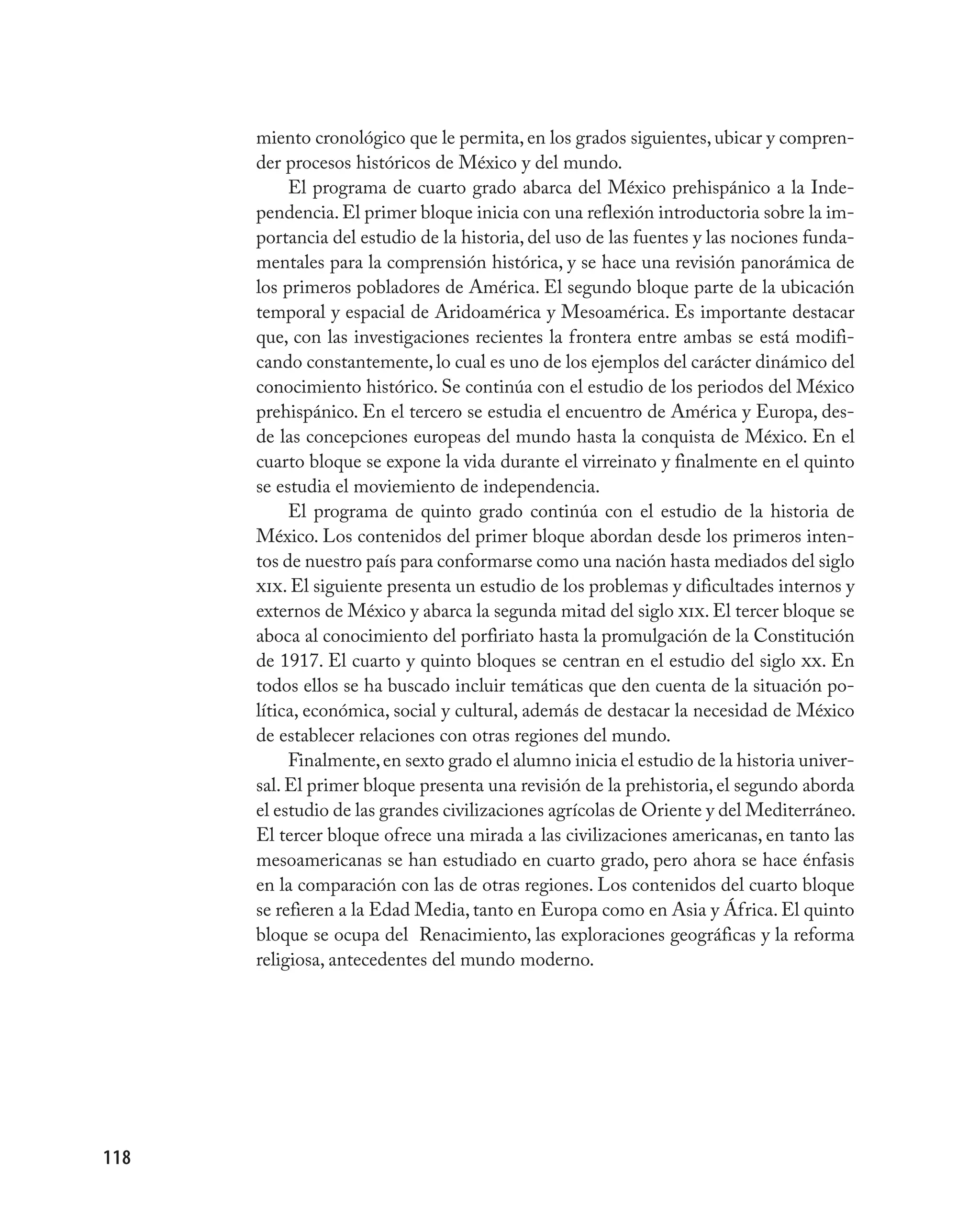 miento cronológico que le permita, en los grados siguientes, ubicar y compren-
      der procesos históricos de México y del mundo.
           El programa de cuarto grado abarca del México prehispánico a la Inde-
      pendencia. El primer bloque inicia con una reflexión introductoria sobre la im-
      portancia del estudio de la historia, del uso de las fuentes y las nociones funda-
      mentales para la comprensión histórica, y se hace una revisión panorámica de
      los primeros pobladores de América. El segundo bloque parte de la ubicación
      temporal y espacial de Aridoamérica y Mesoamérica. Es importante destacar
      que, con las investigaciones recientes la frontera entre ambas se está modifi-
      cando constantemente, lo cual es uno de los ejemplos del carácter dinámico del
      conocimiento histórico. Se continúa con el estudio de los periodos del México
      prehispánico. En el tercero se estudia el encuentro de América y Europa, des-
      de las concepciones europeas del mundo hasta la conquista de México. En el
      cuarto bloque se expone la vida durante el virreinato y finalmente en el quinto
      se estudia el moviemiento de independencia.
           El programa de quinto grado continúa con el estudio de la historia de
      México. Los contenidos del primer bloque abordan desde los primeros inten-
      tos de nuestro país para conformarse como una nación hasta mediados del siglo
      xix. El siguiente presenta un estudio de los problemas y dificultades internos y
      externos de México y abarca la segunda mitad del siglo xix. El tercer bloque se
      aboca al conocimiento del porfiriato hasta la promulgación de la Constitución
      de 1917. El cuarto y quinto bloques se centran en el estudio del siglo xx. En
      todos ellos se ha buscado incluir temáticas que den cuenta de la situación po-
      lítica, económica, social y cultural, además de destacar la necesidad de México
      de establecer relaciones con otras regiones del mundo.
           Finalmente, en sexto grado el alumno inicia el estudio de la historia univer-
      sal. El primer bloque presenta una revisión de la prehistoria, el segundo aborda
      el estudio de las grandes civilizaciones agrícolas de Oriente y del Mediterráneo.
      El tercer bloque ofrece una mirada a las civilizaciones americanas, en tanto las
      mesoamericanas se han estudiado en cuarto grado, pero ahora se hace énfasis
      en la comparación con las de otras regiones. Los contenidos del cuarto bloque
      se refieren a la Edad Media, tanto en Europa como en Asia y África. El quinto
      bloque se ocupa del Renacimiento, las exploraciones geográficas y la reforma
      religiosa, antecedentes del mundo moderno.




118
 