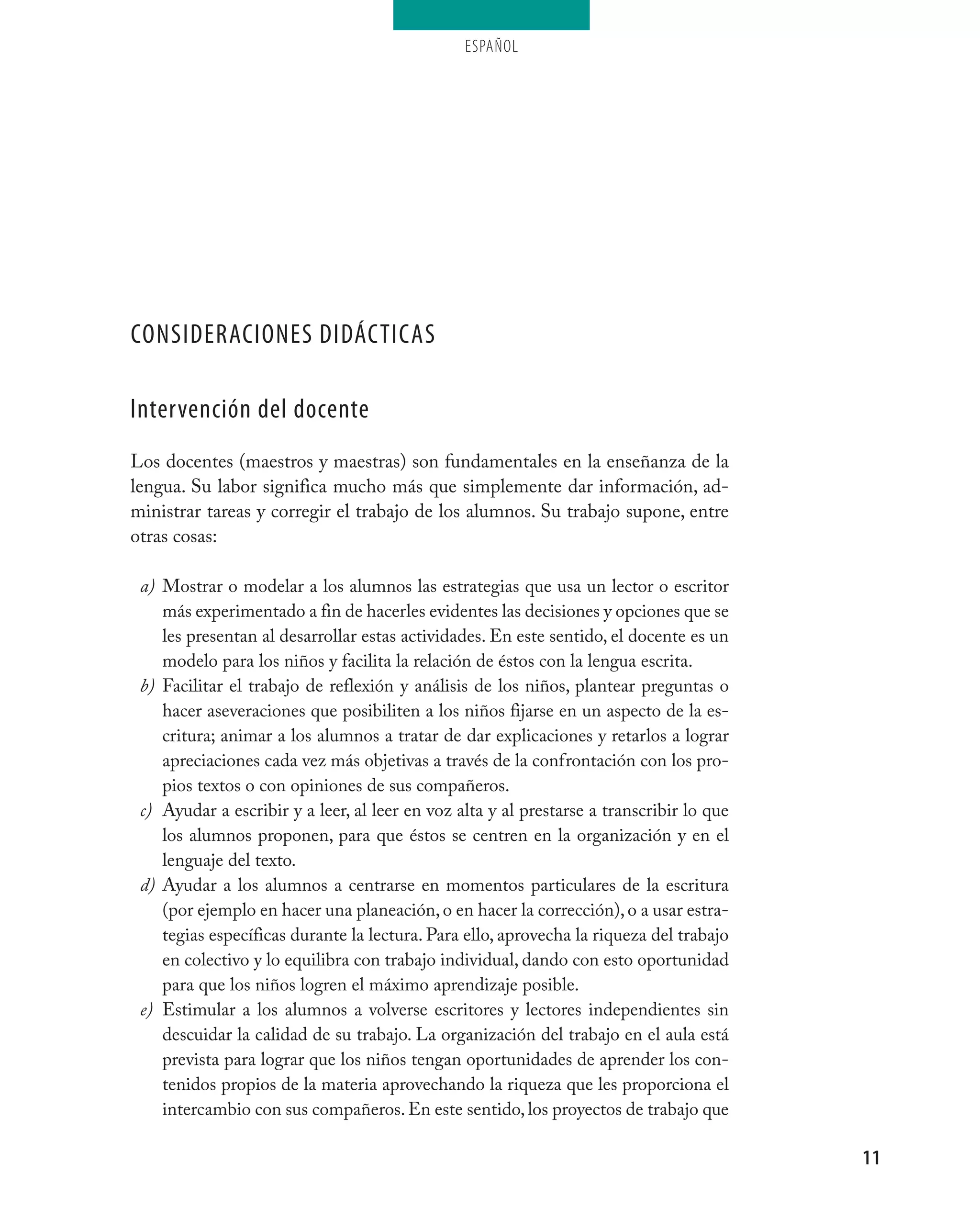 ESPAÑOL




ConsideraCiones didáCtiCas

intervención del docente
Los docentes (maestros y maestras) son fundamentales en la enseñanza de la
lengua. Su labor significa mucho más que simplemente dar información, ad-
ministrar tareas y corregir el trabajo de los alumnos. Su trabajo supone, entre
otras cosas:

 a) Mostrar o modelar a los alumnos las estrategias que usa un lector o escritor
    más experimentado a fin de hacerles evidentes las decisiones y opciones que se
    les presentan al desarrollar estas actividades. En este sentido, el docente es un
    modelo para los niños y facilita la relación de éstos con la lengua escrita.
 b) Facilitar el trabajo de reflexión y análisis de los niños, plantear preguntas o
    hacer aseveraciones que posibiliten a los niños fijarse en un aspecto de la es-
    critura; animar a los alumnos a tratar de dar explicaciones y retarlos a lograr
    apreciaciones cada vez más objetivas a través de la confrontación con los pro-
    pios textos o con opiniones de sus compañeros.
 c) Ayudar a escribir y a leer, al leer en voz alta y al prestarse a transcribir lo que
    los alumnos proponen, para que éstos se centren en la organización y en el
    lenguaje del texto.
 d) Ayudar a los alumnos a centrarse en momentos particulares de la escritura
    (por ejemplo en hacer una planeación, o en hacer la corrección), o a usar estra-
    tegias específicas durante la lectura. Para ello, aprovecha la riqueza del trabajo
    en colectivo y lo equilibra con trabajo individual, dando con esto oportunidad
    para que los niños logren el máximo aprendizaje posible.
 e) Estimular a los alumnos a volverse escritores y lectores independientes sin
    descuidar la calidad de su trabajo. La organización del trabajo en el aula está
    prevista para lograr que los niños tengan oportunidades de aprender los con-
    tenidos propios de la materia aprovechando la riqueza que les proporciona el
    intercambio con sus compañeros. En este sentido, los proyectos de trabajo que

                                                                                          11
 